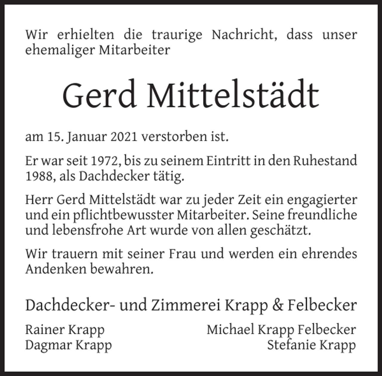 <p>Wir erhielten die traurige Nachricht, dass unser<br />ehemaliger Mitarbeiter</p><p>Gerd Mittelstädt<br />am 15. Januar 2021 verstorben ist.<br />Er war seit 1972, bis zu seinem Eintritt in den Ruhestand<br />1988, als Dachdecker tätig.<br />Herr Gerd Mittelstädt war zu jeder Zeit ein engagierter<br />und ein pﬂichtbewusster Mitarbeiter. Seine freundliche<br />und lebensfrohe Art wurde von allen geschätzt.<br />Wir trauern mit seiner Frau und werden ein ehrendes<br />Andenken bewahren.</p><p>Dachdecker- und Zimmerei Krapp &amp; Felbecker<br />Rainer Krapp<br />Dagmar Krapp</p><p>Michael Krapp Felbecker<br />Stefanie Krapp</p>