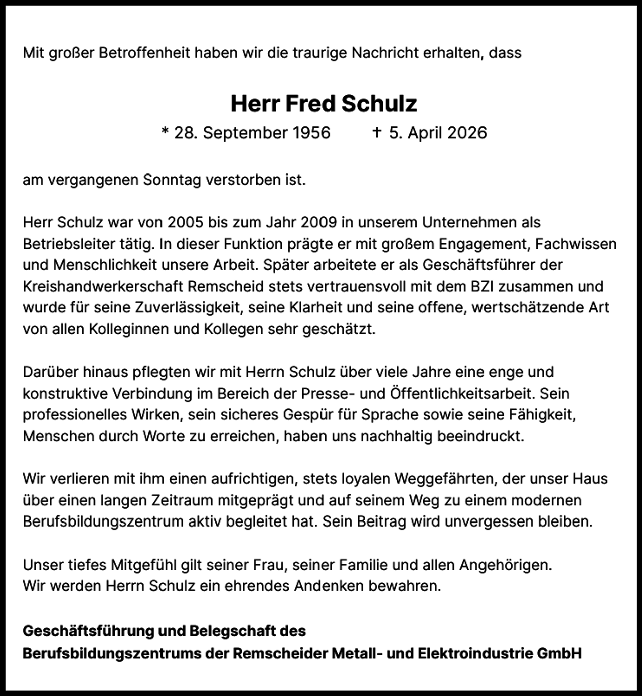 <p>Mit großer Betroffenheit haben wir die traurige Nachricht erhalten, dass</p><p>Herr Fred Schulz<br />* 28. September 1956</p><p>5. April 2026</p><p>am vergangenen Sonntag verstorben ist.<br />Herr Schulz war von 2005 bis zum Jahr 2009 in unserem Unternehmen als<br />Betriebsleiter tätig. In dieser Funktion prägte er mit großem Engagement, Fachwissen<br />und Menschlichkeit unsere Arbeit. Später arbeitete er als Geschäftsführer der<br />Kreishandwerkerschaft Remscheid stets vertrauensvoll mit dem BZI zusammen und<br />wurde für seine Zuverlässigkeit, seine Klarheit und seine offene, wertschätzende Art<br />von allen Kolleginnen und Kollegen sehr geschätzt.<br />Darüber hinaus pflegten wir mit Herrn Schulz über viele Jahre eine enge und<br />konstruktive Verbindung im Bereich der Presse- und Öffentlichkeitsarbeit. Sein<br />professionelles Wirken, sein sicheres Gespür für Sprache sowie seine Fähigkeit,<br />Menschen durch Worte zu erreichen, haben uns nachhaltig beeindruckt.<br />Wir verlieren mit ihm einen aufrichtigen, stets loyalen Weggefährten, der unser Haus<br />über einen langen Zeitraum mitgeprägt und auf seinem Weg zu einem modernen<br />Berufsbildungszentrum aktiv begleitet hat. Sein Beitrag wird unvergessen bleiben.<br />Unser tiefes Mitgefühl gilt seiner Frau, seiner Familie und allen Angehörigen.<br />Wir werden Herrn Schulz ein ehrendes Andenken bewahren.<br />Geschäftsführung und Belegschaft des<br />Berufsbildungszentrums der Remscheider Metall- und Elektroindustrie GmbH</p>