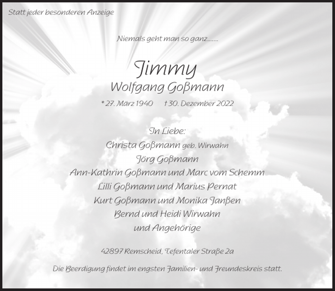 <p>Statt jeder besonderen Anzeige<br />Niemals geht man so ganz.......</p><p>Jimmy</p><p>Wolfgang Goßmann<br />* 27. März 1940</p><p>† 30. Dezember 2022</p><p>In Liebe:<br />Christa Goßmann geb. Wirwahn<br />Jörg Goßmann<br />Ann-Kathrin Goßmann und Marc vom Schemm<br />Lilli Goßmann und Marius Pernat<br />Kurt Goßmann und Monika Janßen<br />Bernd und Heidi Wirwahn<br />und Angehörige<br />42897 Remscheid, Tefentaler Straße 2a<br />Die Beerdigung findet im engsten Familien- und Freundeskreis statt.</p>