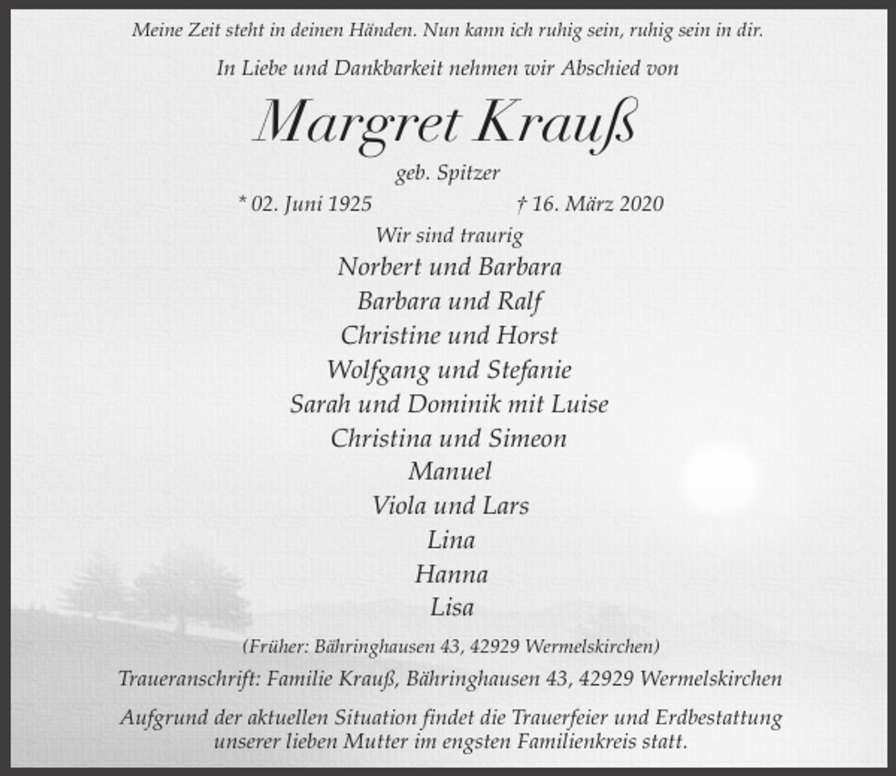 <p>Meine Zeit steht in deinen Händen. Nun kann ich ruhig sein, ruhig sein in dir.</p><p>In Liebe und Dankbarkeit nehmen wir Abschied von</p><p>Margret Krauß<br />geb. Spitzer</p><p>* 02. Juni 1925</p><p>† 16. März 2020<br />Wir sind traurig</p><p>Norbert und Barbara<br />Barbara und Ralf<br />Christine und Horst<br />Wolfgang und Stefanie<br />Sarah und Dominik mit Luise<br />Christina und Simeon<br />Manuel<br />Viola und Lars<br />Lina<br />Hanna<br />Lisa<br />(Früher: Bähringhausen 43, 42929 Wermelskirchen)</p><p>Traueranschrift: Familie Krauß, Bähringhausen 43, 42929 Wermelskirchen<br />Aufgrund der aktuellen Situation findet die Trauerfeier und Erdbestattung<br />unserer lieben Mutter im engsten Familienkreis statt.</p>