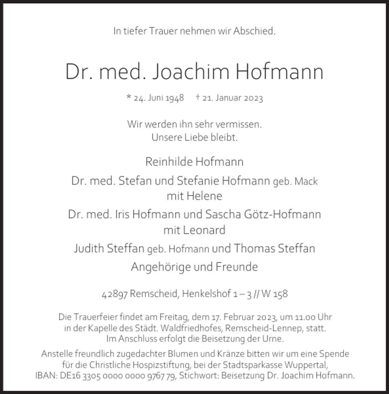 <p>In tiefer Trauer nehmen wir Abschied.</p><p>Dr. med. Joachim Hofmann<br />* 24. Juni 1948</p><p>† 21. Januar 2023</p><p>Wir werden ihn sehr vermissen.<br />Unsere Liebe bleibt.</p><p>Reinhilde Hofmann<br />Dr. med. Stefan und Stefanie Hofmann geb. Mack<br />mit Helene<br />Dr. med. Iris Hofmann und Sascha Götz-Hofmann<br />mit Leonard<br />Judith Steffan geb. Hofmann und Thomas Steffan<br />Angehörige und Freunde<br />42897 Remscheid, Henkelshof 1 – 3 // W 158<br />Die Trauerfeier findet am Freitag, dem 17. Februar 2023, um 11.00 Uhr<br />in der Kapelle des Städt. Waldfriedhofes, Remscheid-Lennep, statt.<br />Im Anschluss erfolgt die Beisetzung der Urne.<br />Anstelle freundlich zugedachter Blumen und Kränze bitten wir um eine Spende<br />für die Christliche Hospizstiftung, bei der Stadtsparkasse Wuppertal,<br />IBAN: DE16 3305 9769, Stichwort: Beisetzung Dr. Joachim Hofmann.</p>
