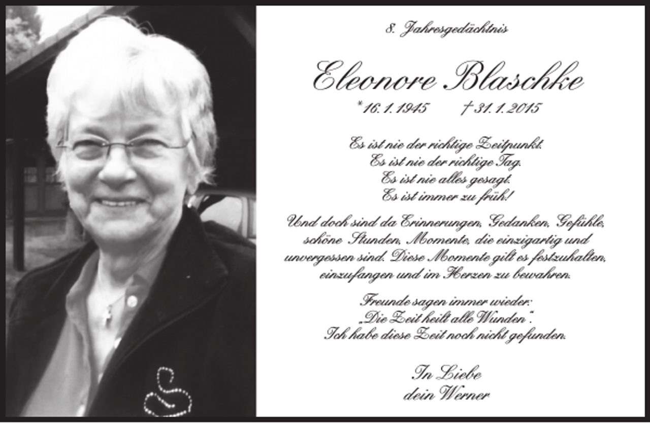 <p>8. Jahresgedächtnis</p><p>Eleonore Blaschke<br />* 16. 1. 1945</p><p>† 31. 1. 2015</p><p>Es ist nie der richtige Zeitpunkt.<br />Es ist nie der richtige Tag.<br />Es ist nie alles gesagt.<br />Es ist immer zu früh!<br />Und doch sind da Erinnerungen, Gedanken, Gefühle,<br />schöne Stunden, Momente, die einzigartig und<br />unvergessen sind. Diese Momente gilt es festzuhalten,<br />einzufangen und im Herzen zu bewahren.<br />Freunde sagen immer wieder:<br />„Die Zeit heilt alle Wunden“.<br />Ich habe diese Zeit noch nicht gefunden.</p><p>In Liebe<br />dein Werner</p>