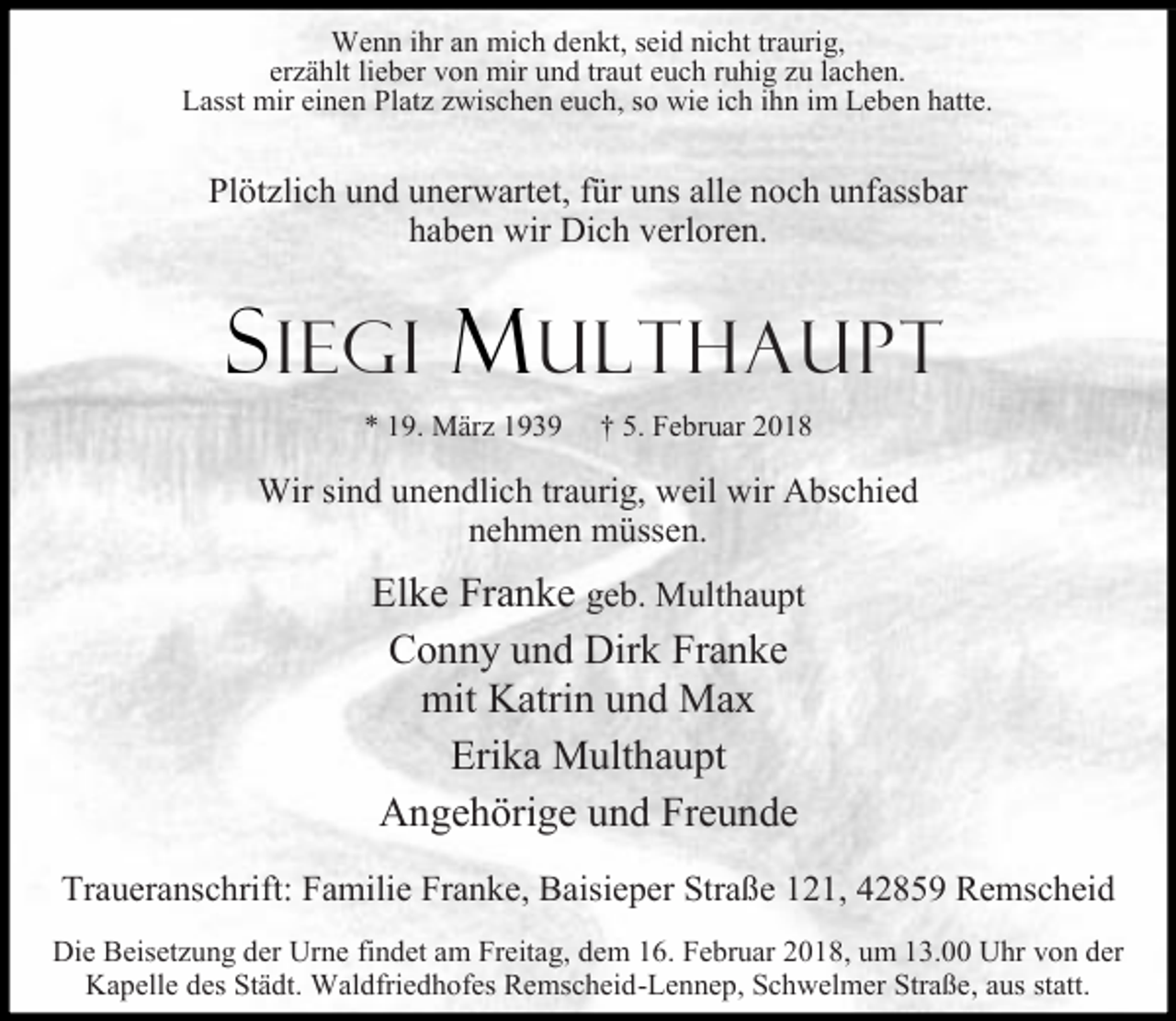 <p>Wenn ihr an mich denkt, seid nicht traurig,<br />erzählt lieber von mir und traut euch ruhig zu lachen.<br />Lasst mir einen Platz zwischen euch, so wie ich ihn im Leben hatte.</p><p>Plötzlich und unerwartet, für uns alle noch unfassbar<br />haben wir Dich verloren.</p><p>S IEGI M ULTHAUPT<br />* 19. März 1939</p><p>† 5. Februar 2018</p><p>Wir sind unendlich traurig, weil wir Abschied<br />nehmen müssen.</p><p>Elke Franke geb. Multhaupt<br />Conny und Dirk Franke<br />mit Katrin und Max<br />Erika Multhaupt<br />Angehörige und Freunde<br />Traueranschrift: Familie Franke, Baisieper Straße 121, 42859 Remscheid<br />Die Beisetzung der Urne findet am Freitag, dem 16. Februar 2018, um 13.00 Uhr von der<br />Kapelle des Städt. Waldfriedhofes Remscheid-Lennep, Schwelmer Straße, aus statt.</p>