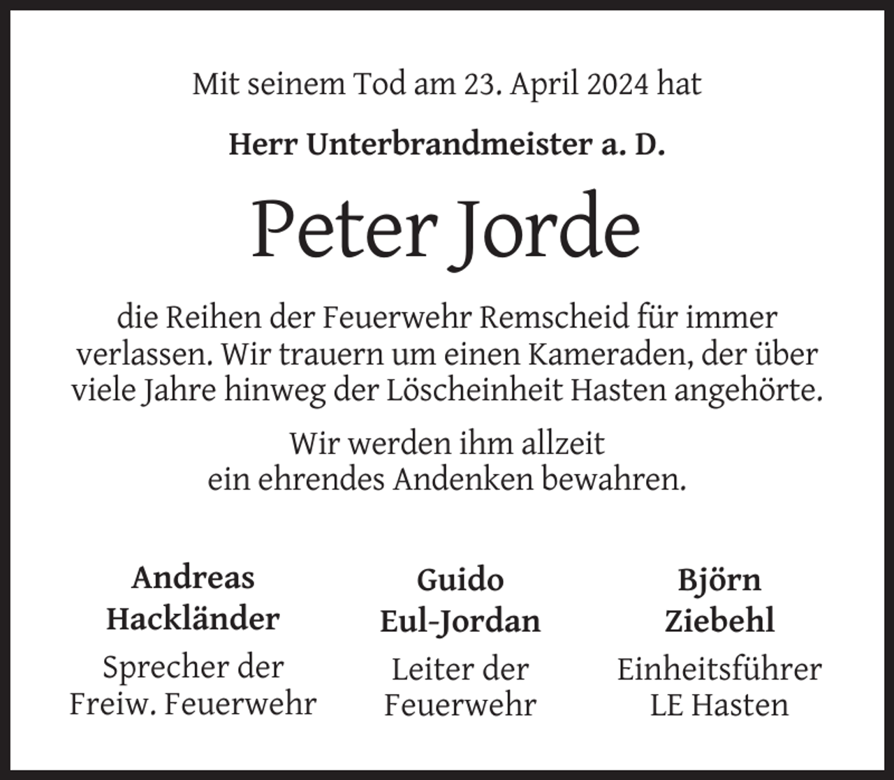 <p>Mit seinem Tod am 23. April 2024 hat<br />Herr Unterbrandmeister a. D.</p><p>Peter Jorde<br />die Reihen der Feuerwehr Remscheid für immer<br />verlassen. Wir trauern um einen Kameraden, der über<br />viele Jahre hinweg der Löscheinheit Hasten angehörte.<br />Wir werden ihm allzeit<br />ein ehrendes Andenken bewahren.<br />Andreas<br />Hackländer<br />Sprecher der<br />Freiw. Feuerwehr</p><p>Guido<br />Eul-Jordan<br />Leiter der<br />Feuerwehr</p><p>Björn<br />Ziebehl<br />Einheitsführer<br />LE Hasten</p>