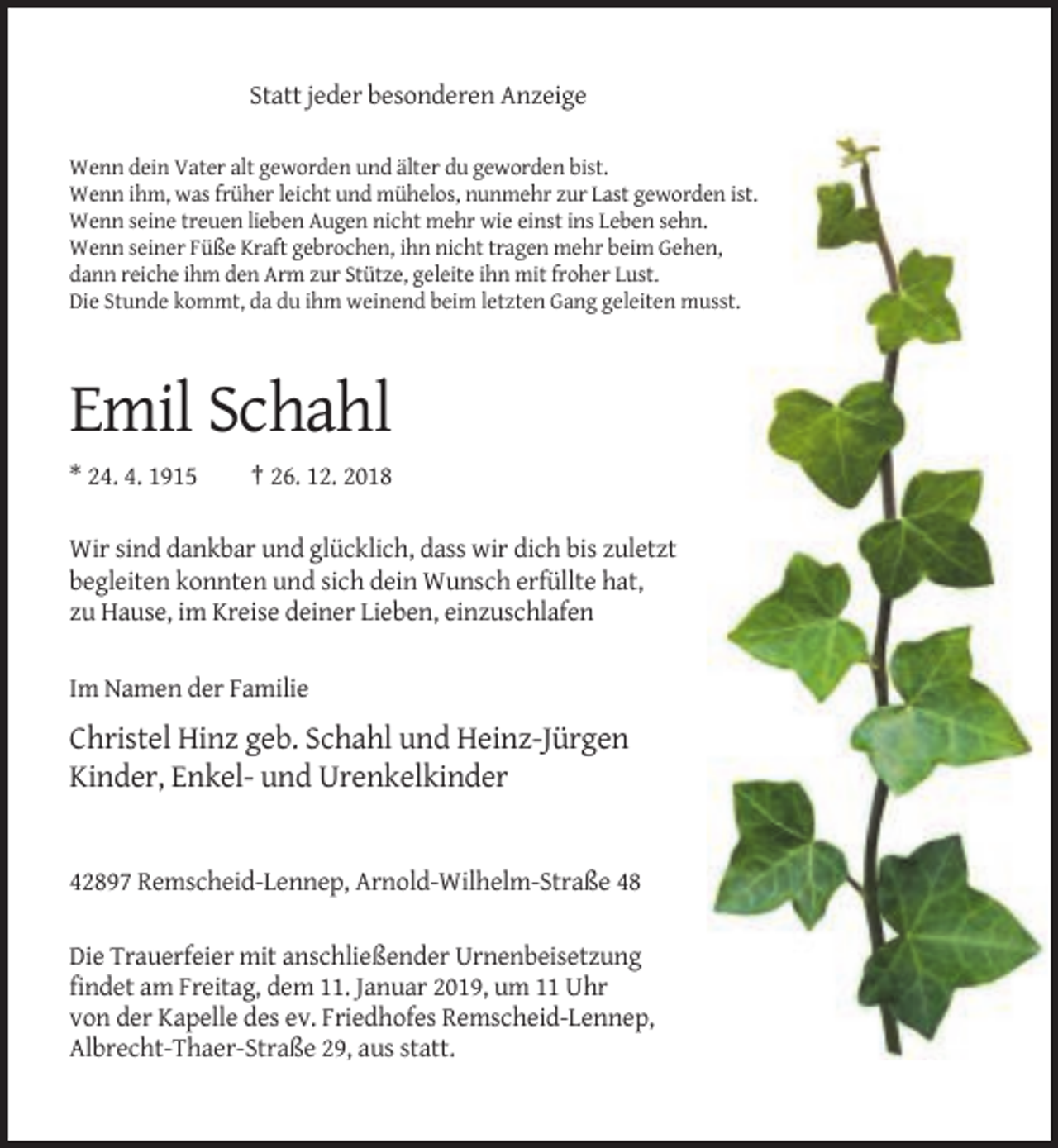 <p>Statt jeder besonderen Anzeige<br />Wenn dein Vater alt geworden und älter du geworden bist.<br />Wenn ihm, was früher leicht und mühelos, nunmehr zur Last geworden ist.<br />Wenn seine treuen lieben Augen nicht mehr wie einst ins Leben sehn.<br />Wenn seiner Füße Kraft gebrochen, ihn nicht tragen mehr beim Gehen,<br />dann reiche ihm den Arm zur Stütze, geleite ihn mit froher Lust.<br />Die Stunde kommt, da du ihm weinend beim letzten Gang geleiten musst.</p><p>Emil Schahl<br />* 24. 4. 1915</p><p>† 26. 12. 2018</p><p>Wir sind dankbar und glücklich, dass wir dich bis zuletzt<br />begleiten konnten und sich dein Wunsch erfüllte hat,<br />zu Hause, im Kreise deiner Lieben, einzuschlafen<br />Im Namen der Familie</p><p>Christel Hinz geb. Schahl und Heinz-Jürgen<br />Kinder, Enkel- und Urenkelkinder</p><p>42897 Remscheid-Lennep, Arnold-Wilhelm-Straße 48<br />Die Trauerfeier mit anschließender Urnenbeisetzung<br />findet am Freitag, dem 11. Januar 2019, um 11 Uhr<br />von der Kapelle des ev. Friedhofes Remscheid-Lennep,<br />Albrecht-Thaer-Straße 29, aus statt.</p>