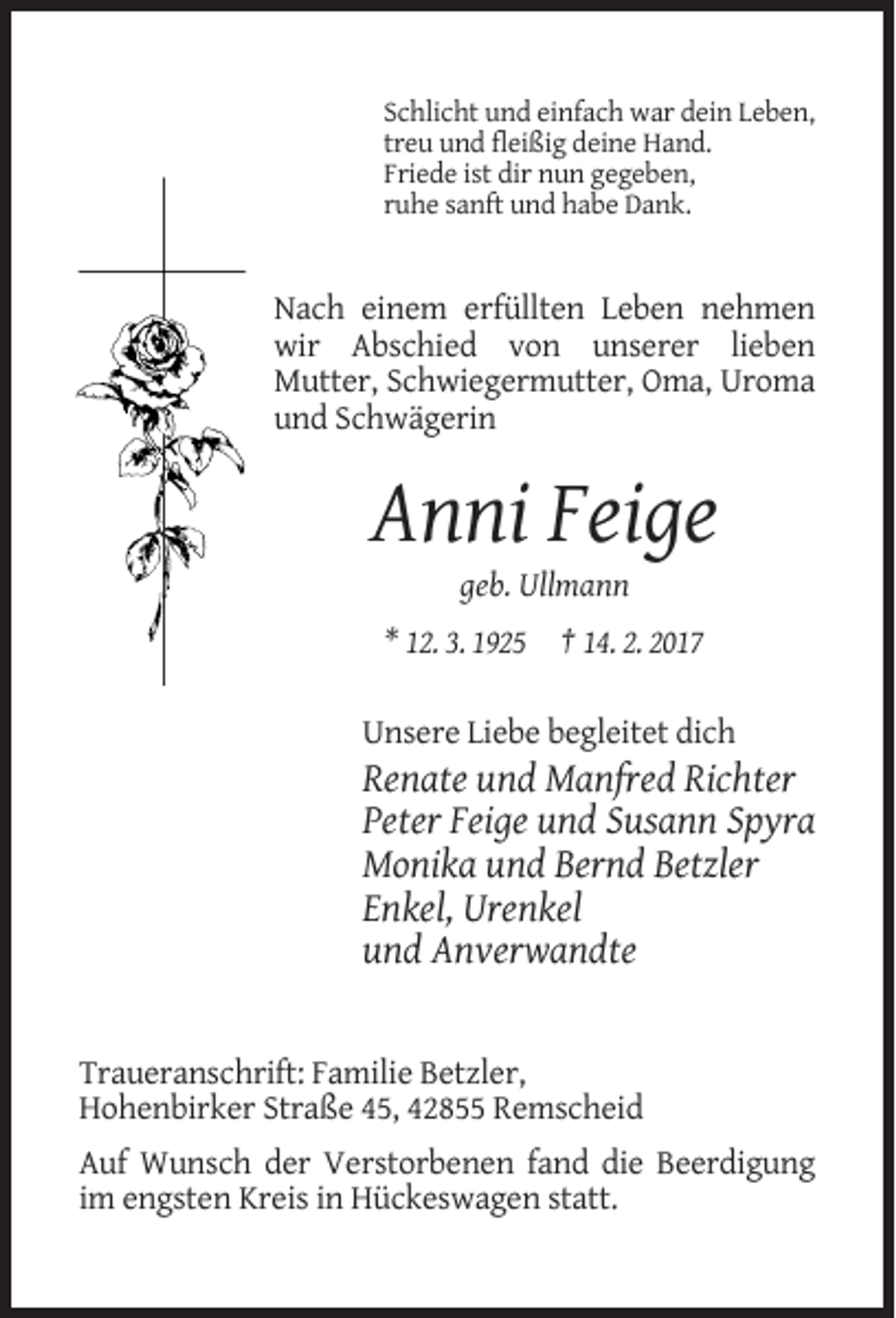 <p>Schlicht und einfach war dein Leben,<br />treu und fleißig deine Hand.<br />Friede ist dir nun gegeben,<br />ruhe sanft und habe Dank.</p><p>Nach einem erfüllten Leben nehmen<br />wir Abschied von unserer lieben<br />Mutter, Schwiegermutter, Oma, Uroma<br />und Schwägerin</p><p>Anni Feige<br />geb. Ullmann<br />* 12. 3. 1925 † 14. 2. 2017<br />Unsere Liebe begleitet dich</p><p>Renate und Manfred Richter<br />Peter Feige und Susann Spyra<br />Monika und Bernd Betzler<br />Enkel, Urenkel<br />und Anverwandte</p><p>Traueranschrift: Familie Betzler,<br />Hohenbirker Straße 45, 42855 Remscheid<br />Auf Wunsch der Verstorbenen fand die Beerdigung<br />im engsten Kreis in Hückeswagen statt.</p>