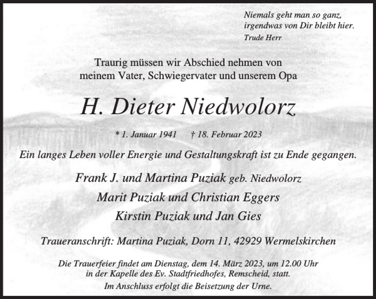 <p>Niemals geht man so ganz,<br />irgendwas von Dir bleibt hier.<br />Trude Herr</p><p>Traurig müssen wir Abschied nehmen von<br />meinem Vater, Schwiegervater und unserem Opa</p><p>H. Dieter Niedwolorz<br />* 1. Januar 1941</p><p>† 18. Februar 2023</p><p>Ein langes Leben voller Energie und Gestaltungskraft ist zu Ende gegangen.</p><p>Frank J. und Martina Puziak geb. Niedwolorz<br />Marit Puziak und Christian Eggers<br />Kirstin Puziak und Jan Gies<br />Traueranschrift: Martina Puziak, Dorn 11, 42929 Wermelskirchen<br />Die Trauerfeier findet am Dienstag, dem 14. März 2023, um 12.00 Uhr<br />in der Kapelle des Ev. Stadtfriedhofes, Remscheid, statt.<br />Im Anschluss erfolgt die Beisetzung der Urne.</p>