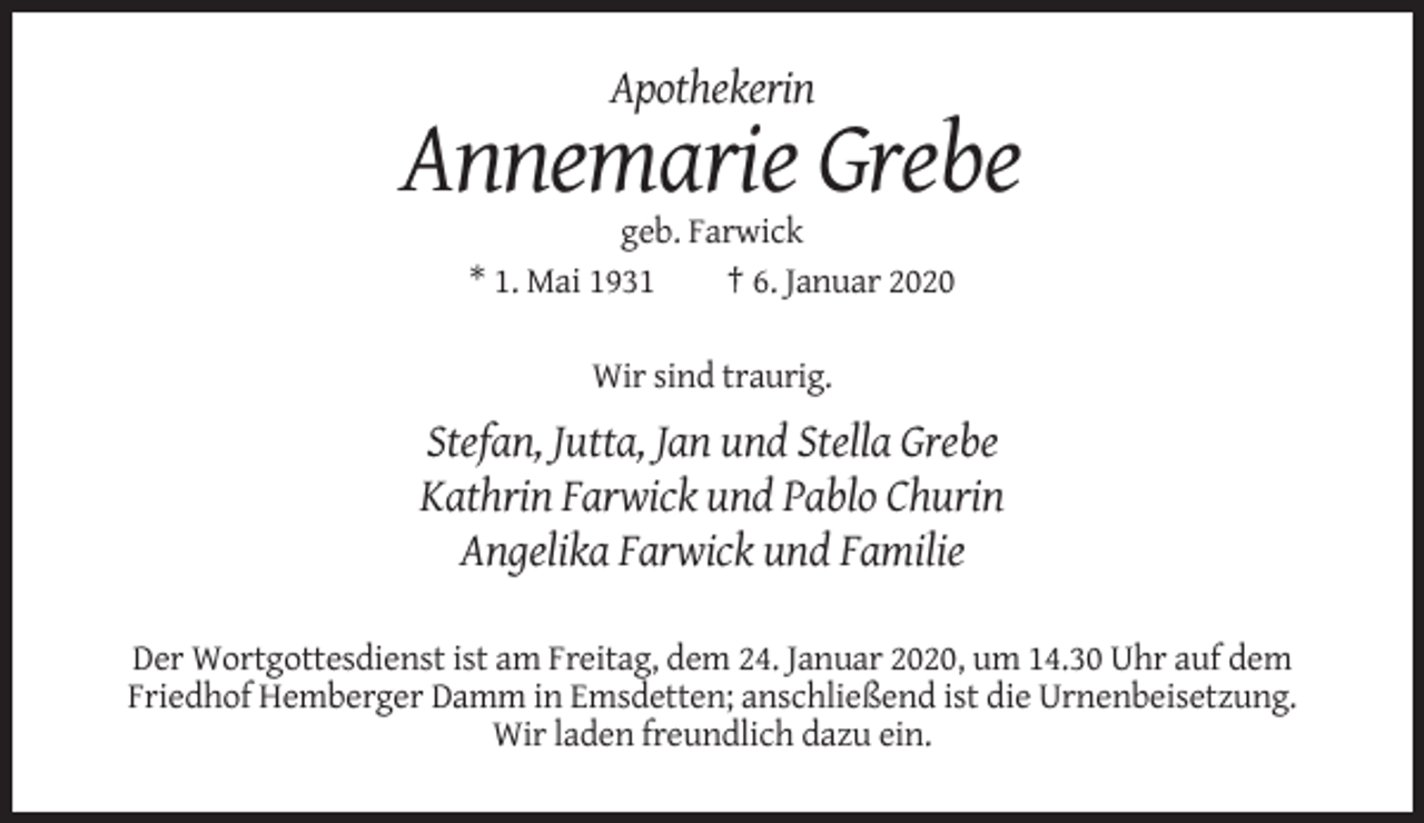 <p>Apothekerin</p><p>Annemarie Grebe<br />geb. Farwick<br />* 1. Mai 1931<br />† 6. Januar 2020<br />Wir sind traurig.</p><p>Stefan, Jutta, Jan und Stella Grebe<br />Kathrin Farwick und Pablo Churin<br />Angelika Farwick und Familie<br />Der Wortgottesdienst ist am Freitag, dem 24. Januar 2020, um 14.30 Uhr auf dem<br />Friedhof Hemberger Damm in Emsdetten; anschließend ist die Urnenbeisetzung.<br />Wir laden freundlich dazu ein.</p>