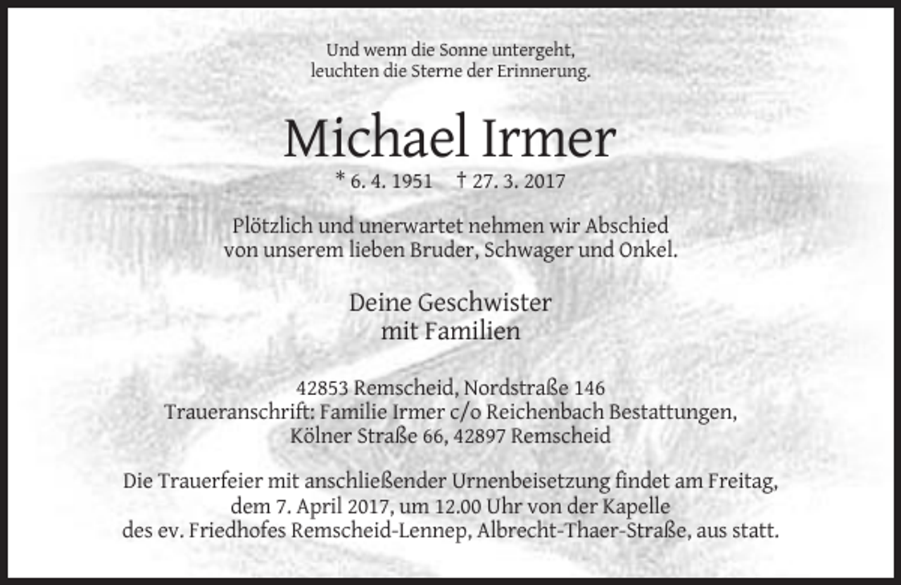 <p>Und wenn die Sonne untergeht,<br />leuchten die Sterne der Erinnerung.</p><p>Michael Irmer<br />* 6. 4. 1951 † 27. 3. 2017<br />Plötzlich und unerwartet nehmen wir Abschied<br />von unserem lieben Bruder, Schwager und Onkel.</p><p>Deine Geschwister<br />mit Familien<br />42853 Remscheid, Nordstraße 146<br />Traueranschrift: Familie Irmer c/o Reichenbach Bestattungen,<br />Kölner Straße 66, 42897 Remscheid<br />Die Trauerfeier mit anschließender Urnenbeisetzung findet am Freitag,<br />dem 7. April 2017, um 12.00 Uhr von der Kapelle<br />des ev. Friedhofes Remscheid-Lennep, Albrecht-Thaer-Straße, aus statt.</p>