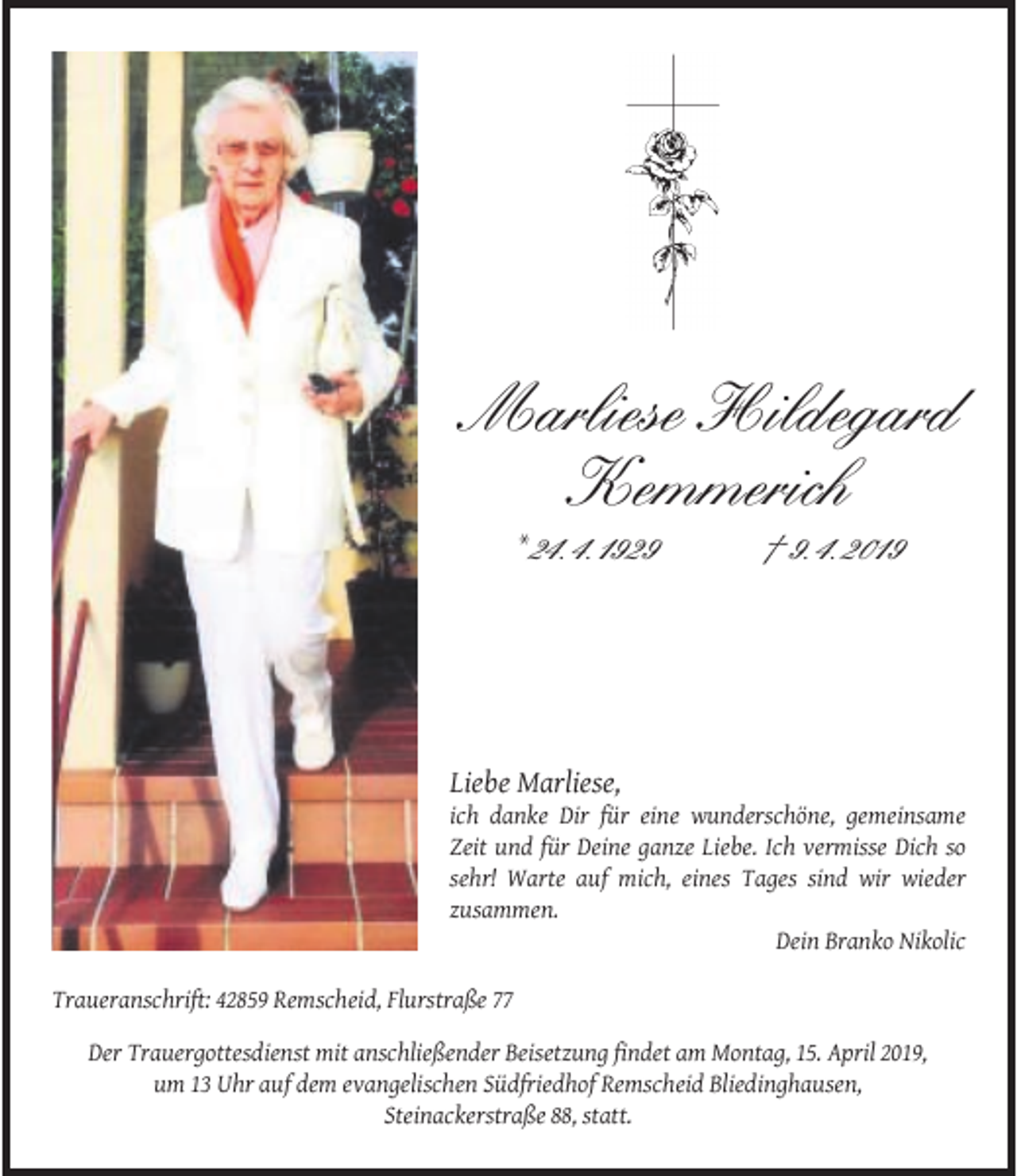 <p>Marliese Hildegard<br />Kemmerich<br />* 24. 4. 1929</p><p>† 9. 4. 2019</p><p>Liebe Marliese,</p><p>ich danke Dir für eine wunderschöne, gemeinsame<br />Zeit und für Deine ganze Liebe. Ich vermisse Dich so<br />sehr! Warte auf mich, eines Tages sind wir wieder<br />zusammen.<br />Dein Branko Nikolic<br />Traueranschrift: 42859 Remscheid, Flurstraße 77<br />Der Trauergottesdienst mit anschließender Beisetzung ﬁndet am Montag, 15. April 2019,<br />um 13 Uhr auf dem evangelischen Südfriedhof Remscheid Bliedinghausen,<br />Steinackerstraße 88, statt.</p>