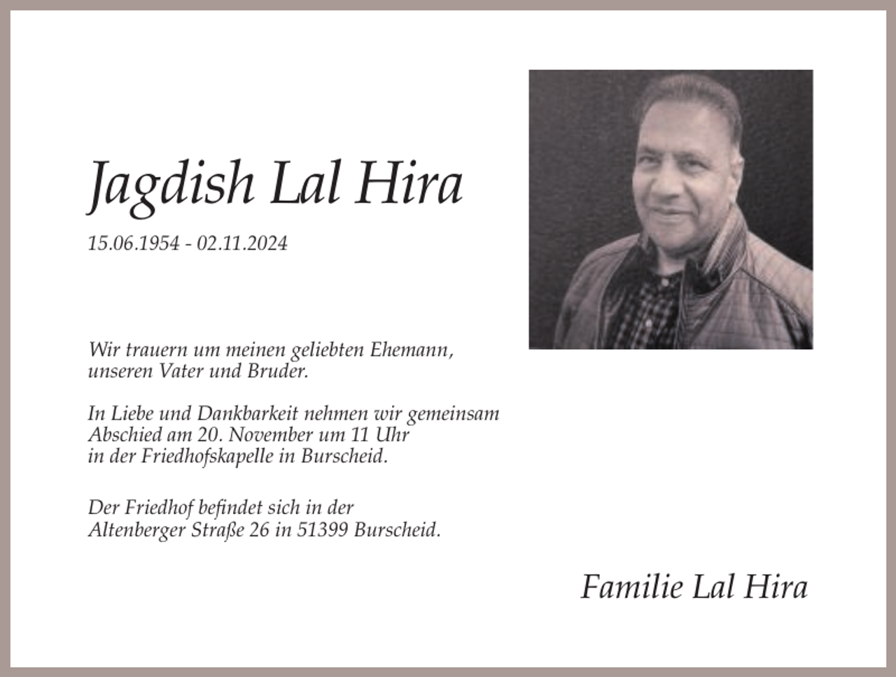 <p>Jagdish Lal Hira<br />15.06.1954 - 02.11.2024</p><p>Wir trauern um meinen geliebten Ehemann,<br />unseren Vater und Bruder.<br />In Liebe und Dankbarkeit nehmen wir gemeinsam<br />Abschied am 20. November um 11 Uhr<br />in der Friedhofskapelle in Burscheid.<br />Der Friedhof befindet sich in der<br />Altenberger Straße 26 in 51399 Burscheid.</p><p>Familie Lal Hira</p>
