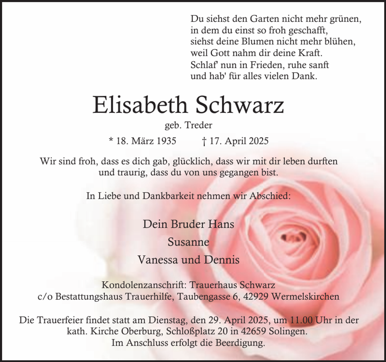 <p>Du siehst den Garten nicht mehr grünen,<br />in dem du einst so froh geschafft,<br />siehst deine Blumen nicht mehr blühen,<br />weil Gott nahm dir deine Kraft.<br />Schlaf' nun in Frieden, ruhe sanft<br />und hab' für alles vielen Dank.</p><p>Elisabeth Schwarz<br />geb. Treder</p><p>* 18. März 1935</p><p>† 17. April 2025</p><p>Wir sind froh, dass es dich gab, glücklich, dass wir mit dir leben durften<br />und traurig, dass du von uns gegangen bist.<br />In Liebe und Dankbarkeit nehmen wir Abschied:</p><p>Dein Bruder Hans<br />Susanne<br />Vanessa und Dennis<br />Kondolenzanschrift: Trauerhaus Schwarz<br />c/o Bestattungshaus Trauerhilfe, Taubengasse 6, 42929 Wermelskirchen<br />Die Trauerfeier findet statt am Dienstag, den 29. April 2025, um 11.00 Uhr in der<br />kath. Kirche Oberburg, Schloßplatz 20 in 42659 Solingen.<br />Im Anschluss erfolgt die Beerdigung.</p>