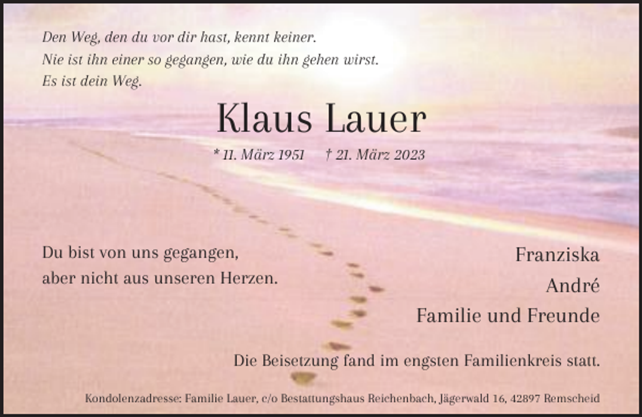 <p>Den Weg, den du vor dir hast, kennt keiner.<br />Nie ist ihn einer so gegangen, wie du ihn gehen wirst.<br />Es ist dein Weg.</p><p>Klaus Lauer</p><p>* 11. März 1951</p><p>Du bist von uns gegangen,<br />aber nicht aus unseren Herzen.</p><p>† 21. März 2023</p><p>Franziska<br />André<br />Familie und Freunde</p><p>Die Beisetzung fand im engsten Familienkreis statt.<br />Kondolenzadresse: Familie Lauer, c/o Bestattungshaus Reichenbach, Jägerwald 16, 42897 Remscheid</p>