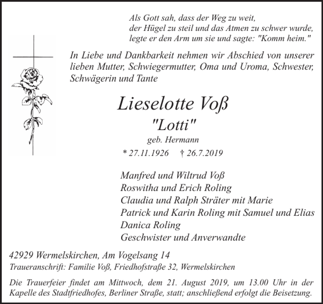 <p>Als Gott sah, dass der Weg zu weit,<br />der Hügel zu steil und das Atmen zu schwer wurde,<br />legte er den Arm um sie und sagte: "Komm heim."</p><p>In Liebe und Dankbarkeit nehmen wir Abschied von unserer<br />lieben Mutter, Schwiegermutter, Oma und Uroma, Schwester,<br />Schwägerin und Tante</p><p>Lieselotte Voß<br />"Lotti"</p><p>geb. Hermann<br />* 27.11.1926 † 26.7.2019</p><p>Manfred und Wiltrud Voß<br />Roswitha und Erich Roling<br />Claudia und Ralph Sträter mit Marie<br />Patrick und Karin Roling mit Samuel und Elias<br />Danica Roling<br />Geschwister und Anverwandte<br />42929 Wermelskirchen, Am Vogelsang 14</p><p>Traueranschrift: Familie Voß, Friedhofstraße 32, Wermelskirchen</p><p>Die Trauerfeier findet am Mittwoch, dem 21. August 2019, um 13.00 Uhr in der<br />Kapelle des Stadtfriedhofes, Berliner Straße, statt; anschließend erfolgt die Beisetzung.</p>