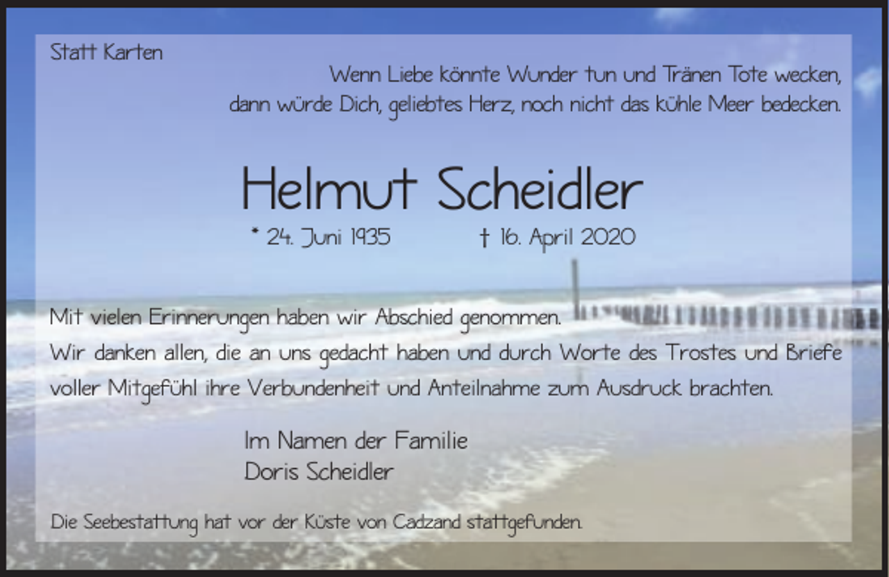 <p>Statt Karten</p><p>Wenn Liebe könnte Wunder tun und Tränen Tote wecken,<br />dann würde Dich, geliebtes Herz, noch nicht das kühle Meer bedecken.</p><p>Helmut Scheidler<br />* 24. Juni 1935</p><p>† 16. April 2020</p><p>Mit vielen Erinnerungen haben wir Abschied genommen.<br />Wir danken allen, die an uns gedacht haben und durch Worte des Trostes und Briefe<br />voller Mitgefühl ihre Verbundenheit und Anteilnahme zum Ausdruck brachten.</p><p>Im Namen der Familie<br />Doris Scheidler<br />Die Seebestattung hat vor der Küste von Cadzand stattgefunden.</p>