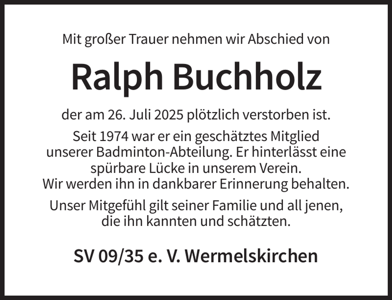 <p>Mit großer Trauer nehmen wir Abschied von</p><p>Ralph Buchholz<br />der am 26. Juli 2025 plötzlich verstorben ist.<br />Seit 1974 war er ein geschätztes Mitglied<br />unserer Badminton-Abteilung. Er hinterlässt eine<br />spürbare Lücke in unserem Verein.<br />Wir werden ihn in dankbarer Erinnerung behalten.<br />Unser Mitgefühl gilt seiner Familie und all jenen,<br />die ihn kannten und schätzten.</p><p>SV 09/35 e. V. Wermelskirchen</p>