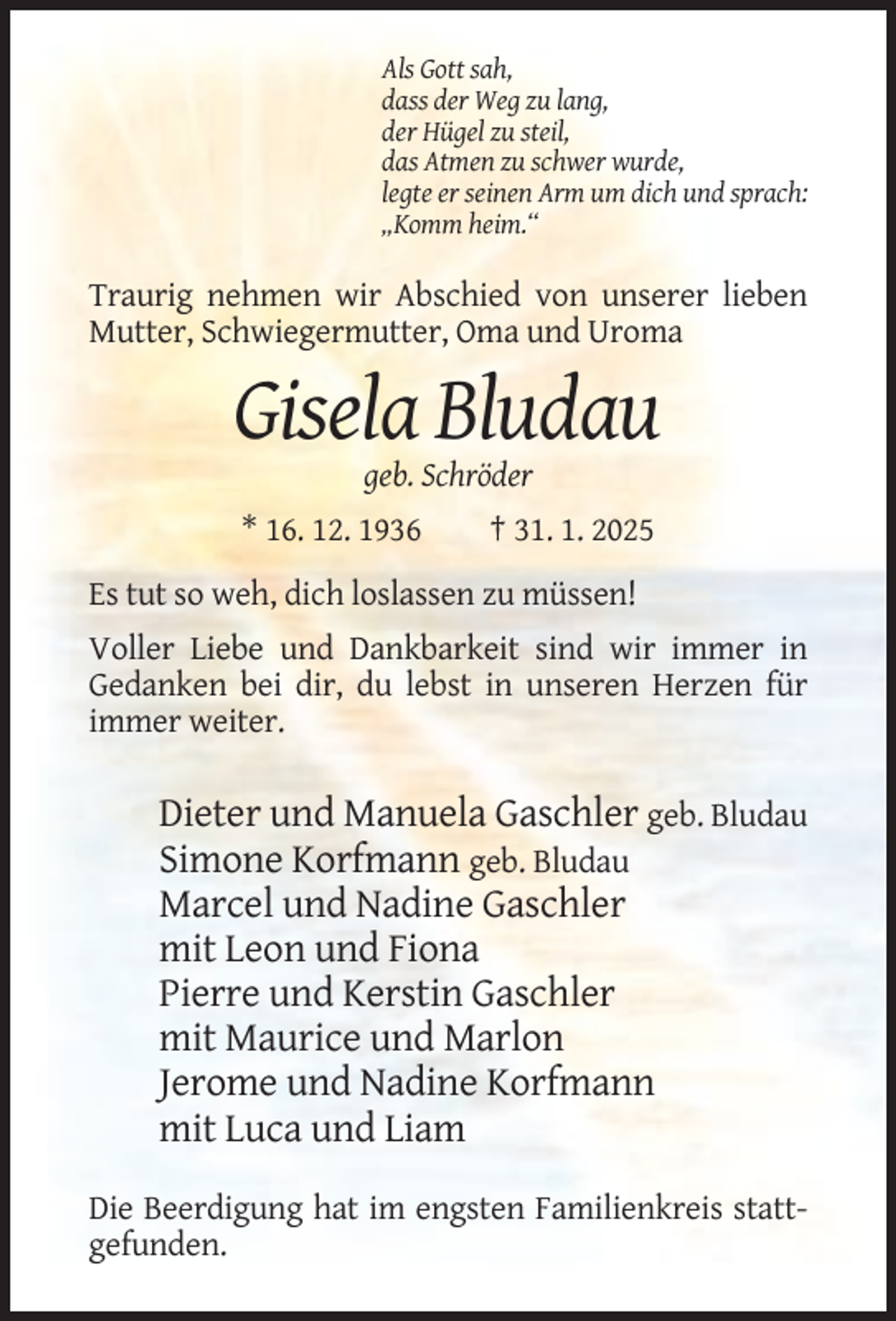 <p>Als Gott sah,<br />dass der Weg zu lang,<br />der Hügel zu steil,<br />das Atmen zu schwer wurde,<br />legte er seinen Arm um dich und sprach:<br />„Komm heim.“</p><p>Traurig nehmen wir Abschied von unserer lieben<br />Mutter, Schwiegermutter, Oma und Uroma</p><p>Gisela Bludau<br />geb. Schröder<br />* 16. 12. 1936</p><p>† 31. 1. 2025</p><p>Es tut so weh, dich loslassen zu müssen!<br />Voller Liebe und Dankbarkeit sind wir immer in<br />Gedanken bei dir, du lebst in unseren Herzen für<br />immer weiter.</p><p>Dieter und Manuela Gaschler geb. Bludau<br />Simone Korfmann geb. Bludau<br />Marcel und Nadine Gaschler<br />mit Leon und Fiona<br />Pierre und Kerstin Gaschler<br />mit Maurice und Marlon<br />Jerome und Nadine Korfmann<br />mit Luca und Liam<br />Die Beerdigung hat im engsten Familienkreis stattgefunden.</p>