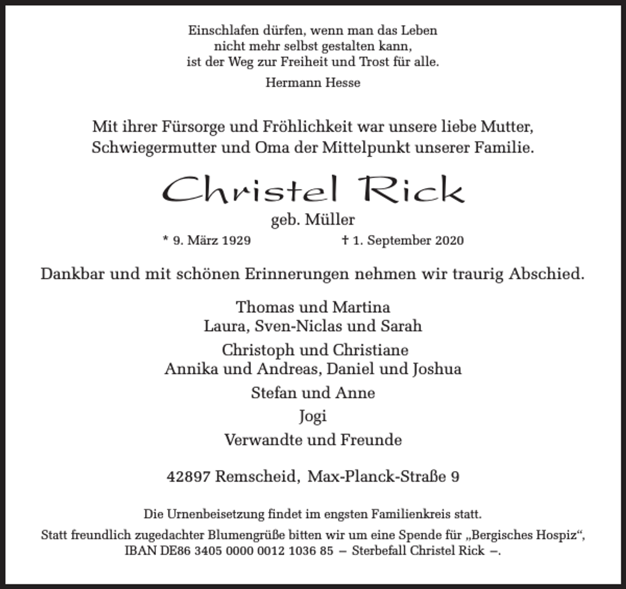 <p>Einschlafen dürfen, wenn man das Leben<br />nicht mehr selbst gestalten kann,<br />ist der Weg zur Freiheit und Trost für alle.<br />Hermann Hesse</p><p>Mit ihrer Fürsorge und Fröhlichkeit war unsere liebe Mutter,<br />Schwiegermutter und Oma der Mittelpunkt unserer Familie.</p><p>Christel Rick<br />geb. Müller</p><p>* 9. März 1929</p><p>† 1. September 2020</p><p>Dankbar und mit schönen Erinnerungen nehmen wir traurig Abschied.<br />Thomas und Martina<br />Laura, Sven-Niclas und Sarah<br />Christoph und Christiane<br />Annika und Andreas, Daniel und Joshua<br />Stefan und Anne<br />Jogi<br />Verwandte und Freunde<br />42897 Remscheid, Max-Planck-Straße 9<br />Die Urnenbeisetzung findet im engsten Familienkreis statt.<br />Statt freundlich zugedachter Blumengrüße bitten wir um eine Spende für „Bergisches Hospiz“,<br />IBAN DE86 3405 0012 1036 85 – Sterbefall Christel Rick –.</p>