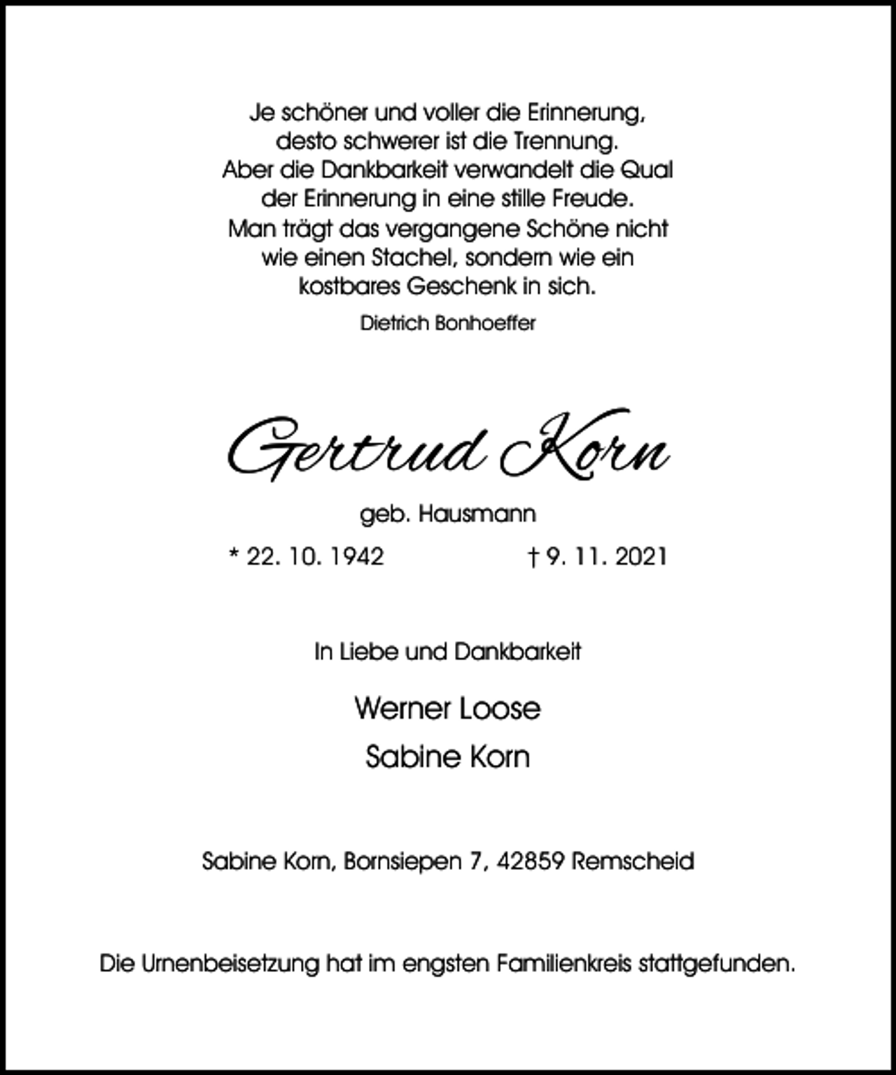 <p>Je schöner und voller die Erinnerung,<br />desto schwerer ist die Trennung.<br />Aber die Dankbarkeit verwandelt die Qual<br />der Erinnerung in eine stille Freude.<br />Man trägt das vergangene Schöne nicht<br />wie einen Stachel, sondern wie ein<br />kostbares Geschenk in sich.<br />Dietrich Bonhoeffer</p><p>Gertrud Korn<br />geb. Hausmann</p><p>* 22. 10. 1942</p><p>† 9. 11. 2021</p><p>In Liebe und Dankbarkeit</p><p>Werner Loose<br />Sabine Korn<br />Sabine Korn, Bornsiepen 7, 42859 Remscheid</p><p>Die Urnenbeisetzung hat im engsten Familienkreis stattgefunden.</p>
