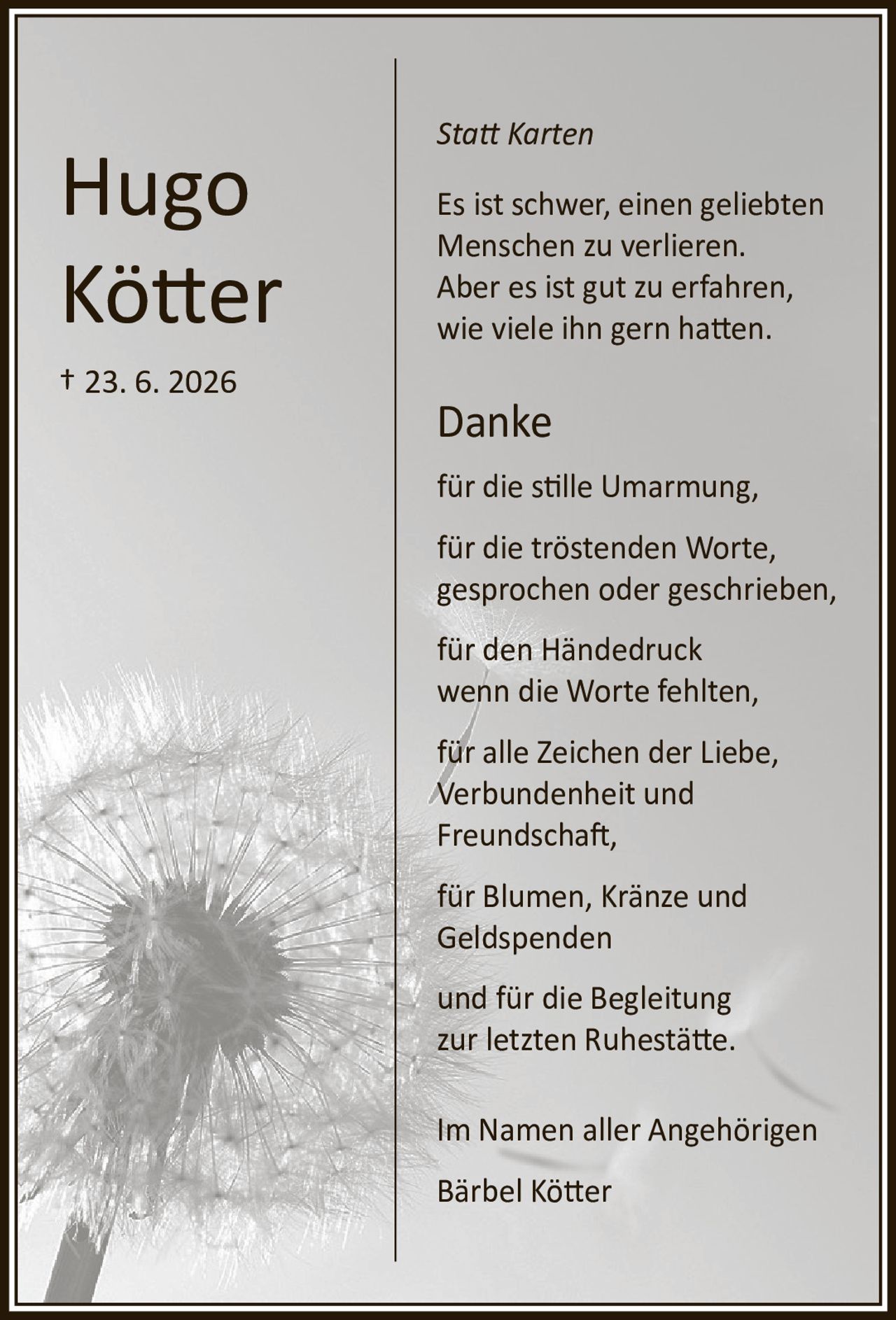 <p><i>Statt Karten</i></p><p>Es ist schwer, einen geliebten Menschen zu verlieren. Aber es ist gut zu erfahren, wie viele ihn gern hatten.</p><p><strong>Danke</strong></p><p>für die stille Umarmung,<br>für die tröstenden Worte, gesprochen oder geschrieben,<br>für den Händedruck wenn die Worte fehlten,<br>für alle Zeichen der Liebe, Verbundenheit und Freundschaft,<br>für Blumen, Kränze und Geldspenden<br>und für die Begleitung zur letzten Ruhestätte.</p><p>Im Namen aller Angehörigen<br>Bärbel Kötter</p>