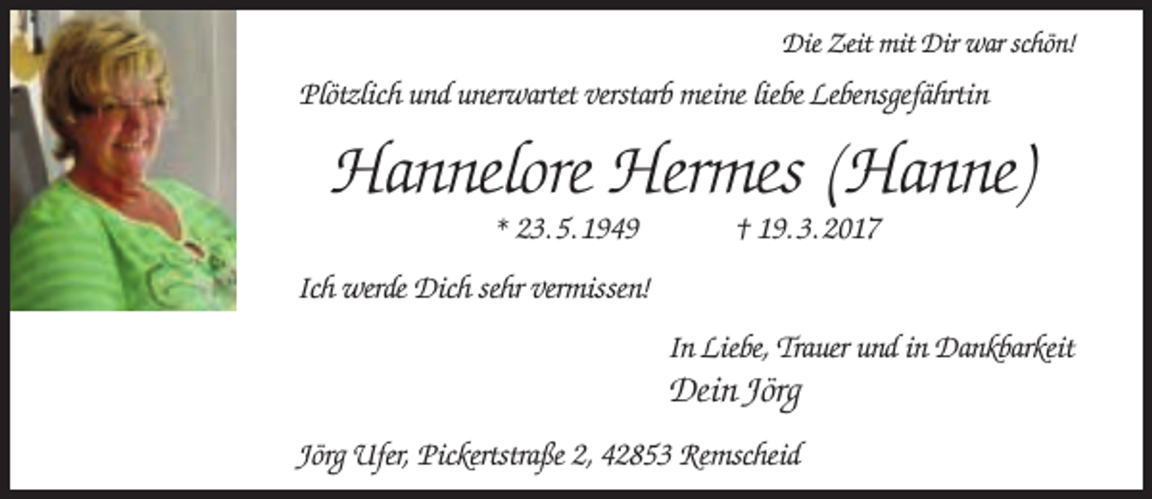 <p>Die Zeit mit Dir war schön!</p><p>Plötzlich und unerwartet verstarb meine liebe Lebensgefährtin</p><p>Hannelore Hermes (Hanne)<br />* 23. 5. 1949</p><p>† 19. 3. 2017</p><p>Ich werde Dich sehr vermissen!<br />In Liebe, Trauer und in Dankbarkeit</p><p>Dein Jörg<br />Jörg Ufer, Pickertstraße 2, 42853 Remscheid</p>