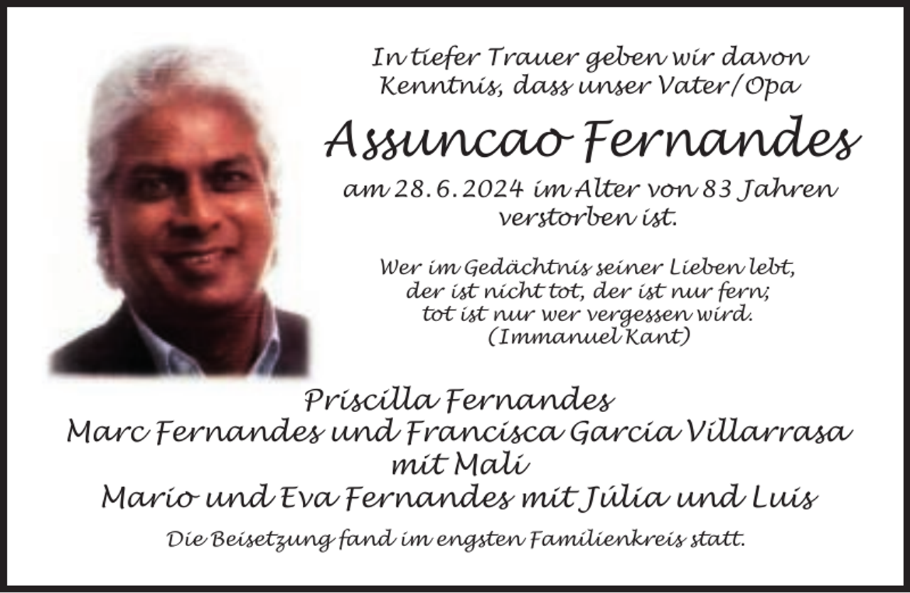 <p>In tiefer Trauer geben wir davon<br />Kenntnis, dass unser Vater / Opa</p><p>Assuncao Fernandes<br />am 28. 6. 2024 im Alter von 83 Jahren<br />verstorben ist.<br />Wer im Gedächtnis seiner Lieben lebt,<br />der ist nicht tot, der ist nur fern;<br />tot ist nur wer vergessen wird.<br />(Immanuel Kant)</p><p>Priscilla Fernandes<br />Marc Fernandes und Francisca Garcia Villarrasa<br />mit Mali<br />Mario und Eva Fernandes mit Júlia und Luis<br />Die Beisetzung fand im engsten Familienkreis statt.</p>