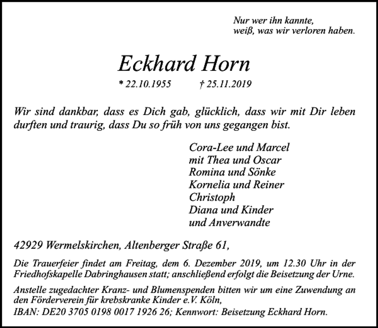<p>Nur wer ihn kannte,<br />weiß, was wir verloren haben.</p><p>Eckhard Horn</p><p>* 22.10.1955</p><p>† 25.11.2019</p><p>Wir sind dankbar, dass es Dich gab, glücklich, dass wir mit Dir leben<br />durften und traurig, dass Du so früh von uns gegangen bist.<br />Cora-Lee und Marcel<br />mit Thea und Oscar<br />Romina und Sönke<br />Kornelia und Reiner<br />Christoph<br />Diana und Kinder<br />und Anverwandte<br />42929 Wermelskirchen, Altenberger Straße 61,<br />Die Trauerfeier findet am Freitag, dem 6. Dezember 2019, um 12.30 Uhr in der<br />Friedhofskapelle Dabringhausen statt; anschließend erfolgt die Beisetzung der Urne.<br />Anstelle zugedachter Kranz- und Blumenspenden bitten wir um eine Zuwendung an<br />den Förderverein für krebskranke Kinder e.V. Köln,<br />IBAN: DE20 3705 0198 0017 19; Kennwort: Beisetzung Eckhard Horn.</p>