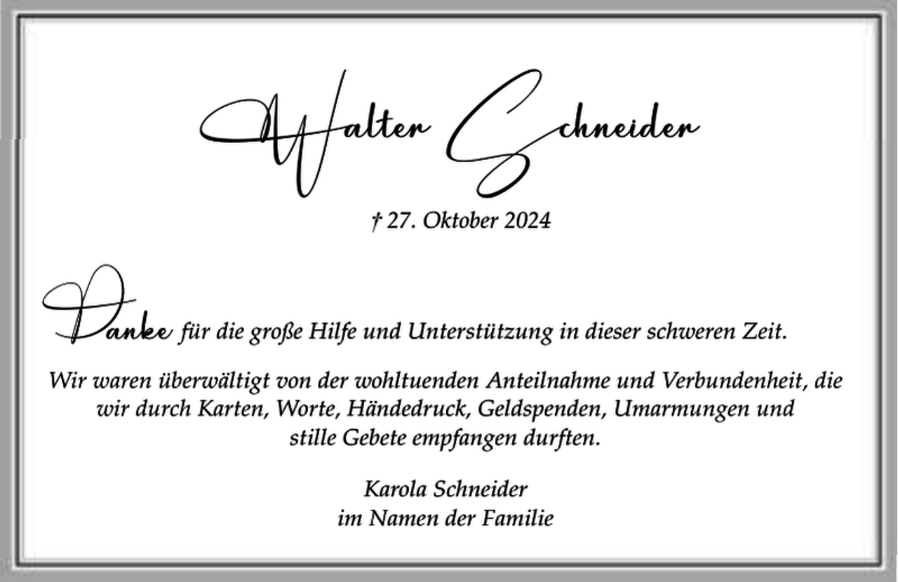 <p>Walter Schneider<br />† 27. Oktober 2024</p><p>D</p><p>anke für die große Hilfe und Unterstützung in dieser schweren Zeit.</p><p>Wir waren überwältigt von der wohltuenden Anteilnahme und Verbundenheit, die<br />wir durch Karten, Worte, Händedruck, Geldspenden, Umarmungen und<br />stille Gebete empfangen durften.<br />Karola Schneider<br />im Namen der Familie</p>