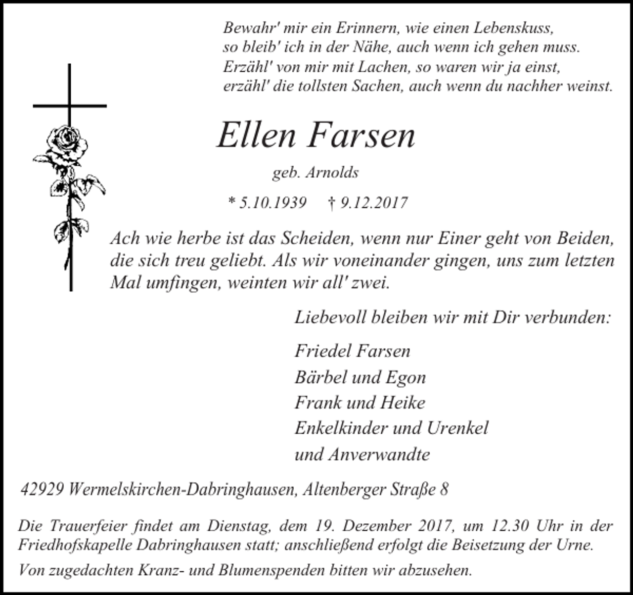 <p>Bewahr' mir ein Erinnern, wie einen Lebenskuss,<br />so bleib' ich in der Nähe, auch wenn ich gehen muss.<br />Erzähl' von mir mit Lachen, so waren wir ja einst,<br />erzähl' die tollsten Sachen, auch wenn du nachher weinst.</p><p>Ellen Farsen<br />geb. Arnolds<br />* 5.10.1939</p><p>† 9.12.2017</p><p>Ach wie herbe ist das Scheiden, wenn nur Einer geht von Beiden,<br />die sich treu geliebt. Als wir voneinander gingen, uns zum letzten<br />Mal umfingen, weinten wir all' zwei.<br />Liebevoll bleiben wir mit Dir verbunden:<br />Friedel Farsen<br />Bärbel und Egon<br />Frank und Heike<br />Enkelkinder und Urenkel<br />und Anverwandte<br />42929 Wermelskirchen-Dabringhausen, Altenberger Straße 8<br />Die Trauerfeier findet am Dienstag, dem 19. Dezember 2017, um 12.30 Uhr in der<br />Friedhofskapelle Dabringhausen statt; anschließend erfolgt die Beisetzung der Urne.<br />Von zugedachten Kranz- und Blumenspenden bitten wir abzusehen.</p>