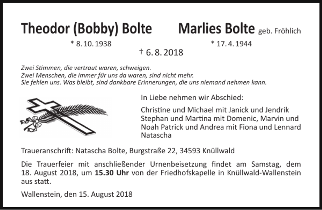 <p>Theodor (Bobby) Bolte<br />* 8. 10. 1938</p><p>Marlies Bolte geb. Fröhlich</p><p>† 6. 8. 2018</p><p>* 17. 4. 1944</p><p>Zwei Stimmen, die vertraut waren, schweigen.<br />Zwei Menschen, die immer für uns da waren, sind nicht mehr.<br />Sie fehlen uns. Was bleibt, sind dankbare Erinnerungen, die uns niemand nehmen kann.</p><p>In Liebe nehmen wir Abschied:<br />Christine und Michael mit Janick und Jendrik<br />Stephan und Martina mit Domenic, Marvin und<br />Noah Patrick und Andrea mit Fiona und Lennard<br />Natascha<br />Traueranschrift: Natascha Bolte, Burgstraße 22, 34593 Knüllwald<br />Die Trauerfeier mit anschließender Urnenbeisetzung ﬁndet am Samstag, dem<br />18. August 2018, um 15.30 Uhr von der Friedhofskapelle in Knüllwald-Wallenstein<br />aus statt.<br />Wallenstein, den 15. August 2018</p>