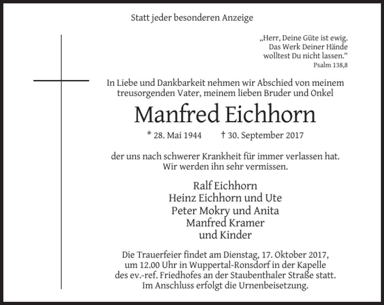 <p>Statt jeder besonderen Anzeige<br />„Herr, Deine Güte ist ewig.<br />Das Werk Deiner Hände<br />wolltest Du nicht lassen.“<br />Psalm 138,8</p><p>In Liebe und Dankbarkeit nehmen wir Abschied von meinem<br />treusorgenden Vater, meinem lieben Bruder und Onkel</p><p>Manfred Eichhorn<br />* 28. Mai 1944</p><p>† 30. September 2017</p><p>der uns nach schwerer Krankheit für immer verlassen hat.<br />Wir werden ihn sehr vermissen.</p><p>Ralf Eichhorn<br />Heinz Eichhorn und Ute<br />Peter Mokry und Anita<br />Manfred Kramer<br />und Kinder<br />Die Trauerfeier findet am Dienstag, 17. Oktober 2017,<br />um 12.00 Uhr in Wuppertal-Ronsdorf in der Kapelle<br />des ev.-ref. Friedhofes an der Staubenthaler Straße statt.<br />Im Anschluss erfolgt die Urnenbeisetzung.</p>