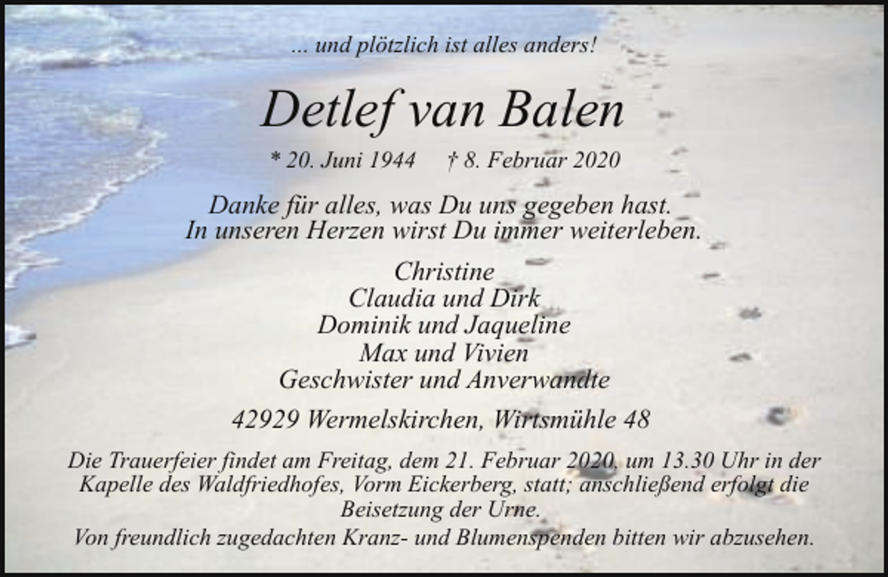 <p>... und plötzlich ist alles anders!</p><p>Detlef van Balen<br />* 20. Juni 1944</p><p>† 8. Februar 2020</p><p>Danke für alles, was Du uns gegeben hast.<br />In unseren Herzen wirst Du immer weiterleben.<br />Christine<br />Claudia und Dirk<br />Dominik und Jaqueline<br />Max und Vivien<br />Geschwister und Anverwandte<br />42929 Wermelskirchen, Wirtsmühle 48<br />Die Trauerfeier findet am Freitag, dem 21. Februar 2020, um 13.30 Uhr in der<br />Kapelle des Waldfriedhofes, Vorm Eickerberg, statt; anschließend erfolgt die<br />Beisetzung der Urne.<br />Von freundlich zugedachten Kranz- und Blumenspenden bitten wir abzusehen.</p>