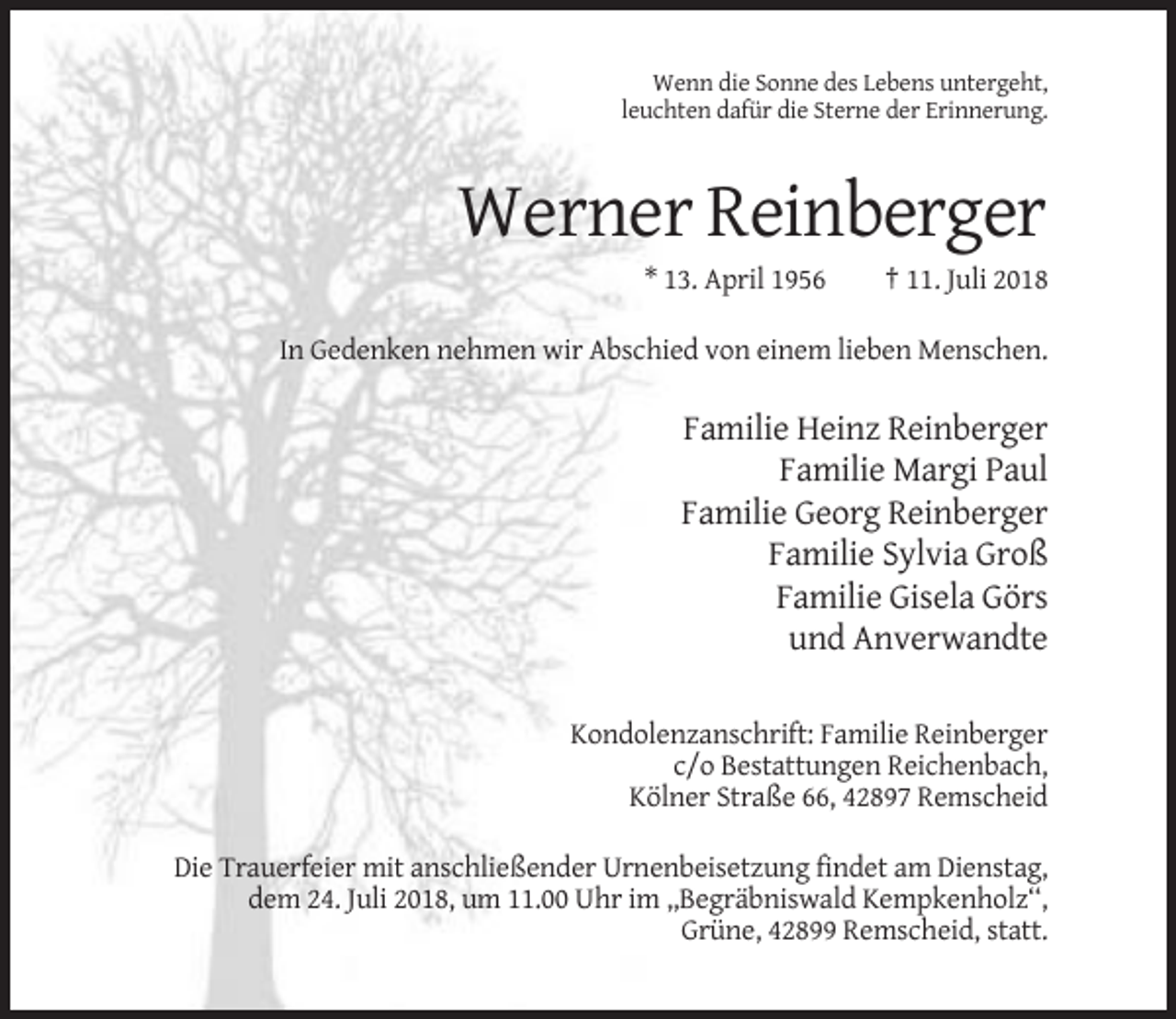 <p>Wenn die Sonne des Lebens untergeht,<br />leuchten dafür die Sterne der Erinnerung.</p><p>Werner Reinberger<br />* 13. April 1956</p><p>† 11. Juli 2018</p><p>In Gedenken nehmen wir Abschied von einem lieben Menschen.</p><p>Familie Heinz Reinberger<br />Familie Margi Paul<br />Familie Georg Reinberger<br />Familie Sylvia Groß<br />Familie Gisela Görs<br />und Anverwandte<br />Kondolenzanschrift: Familie Reinberger<br />c/o Bestattungen Reichenbach,<br />Kölner Straße 66, 42897 Remscheid<br />Die Trauerfeier mit anschließender Urnenbeisetzung findet am Dienstag,<br />dem 24. Juli 2018, um 11.00 Uhr im ,,Begräbniswald Kempkenholz‘‘,<br />Grüne, 42899 Remscheid, statt.</p>