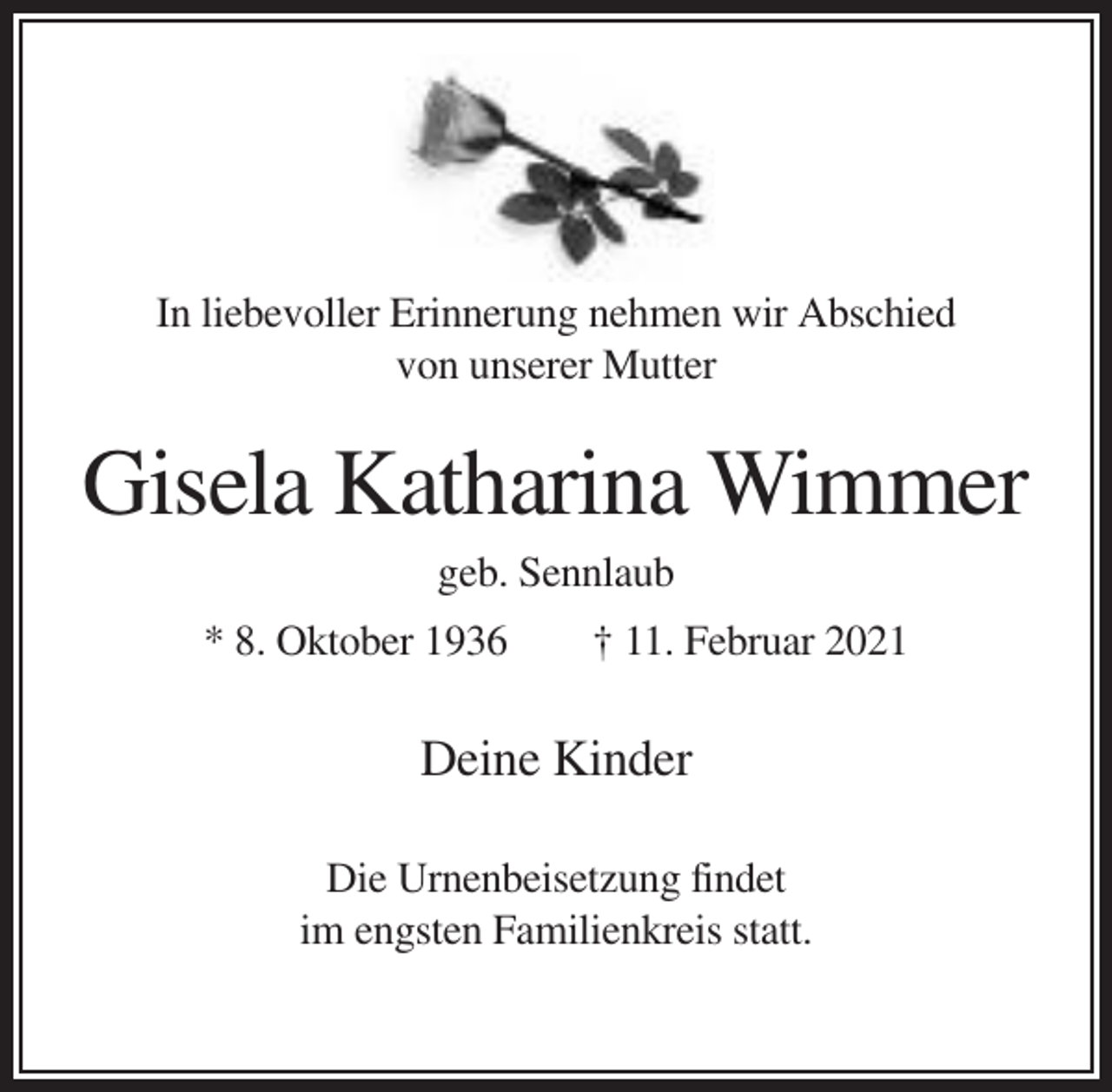 <p>In liebevoller Erinnerung nehmen wir Abschied<br />von unserer Mutter</p><p>Gisela Katharina Wimmer<br />geb. Sennlaub<br />* 8. Oktober 1936</p><p>† 11. Februar 2021</p><p>Deine Kinder<br />Die Urnenbeisetzung findet<br />im engsten Familienkreis statt.</p>