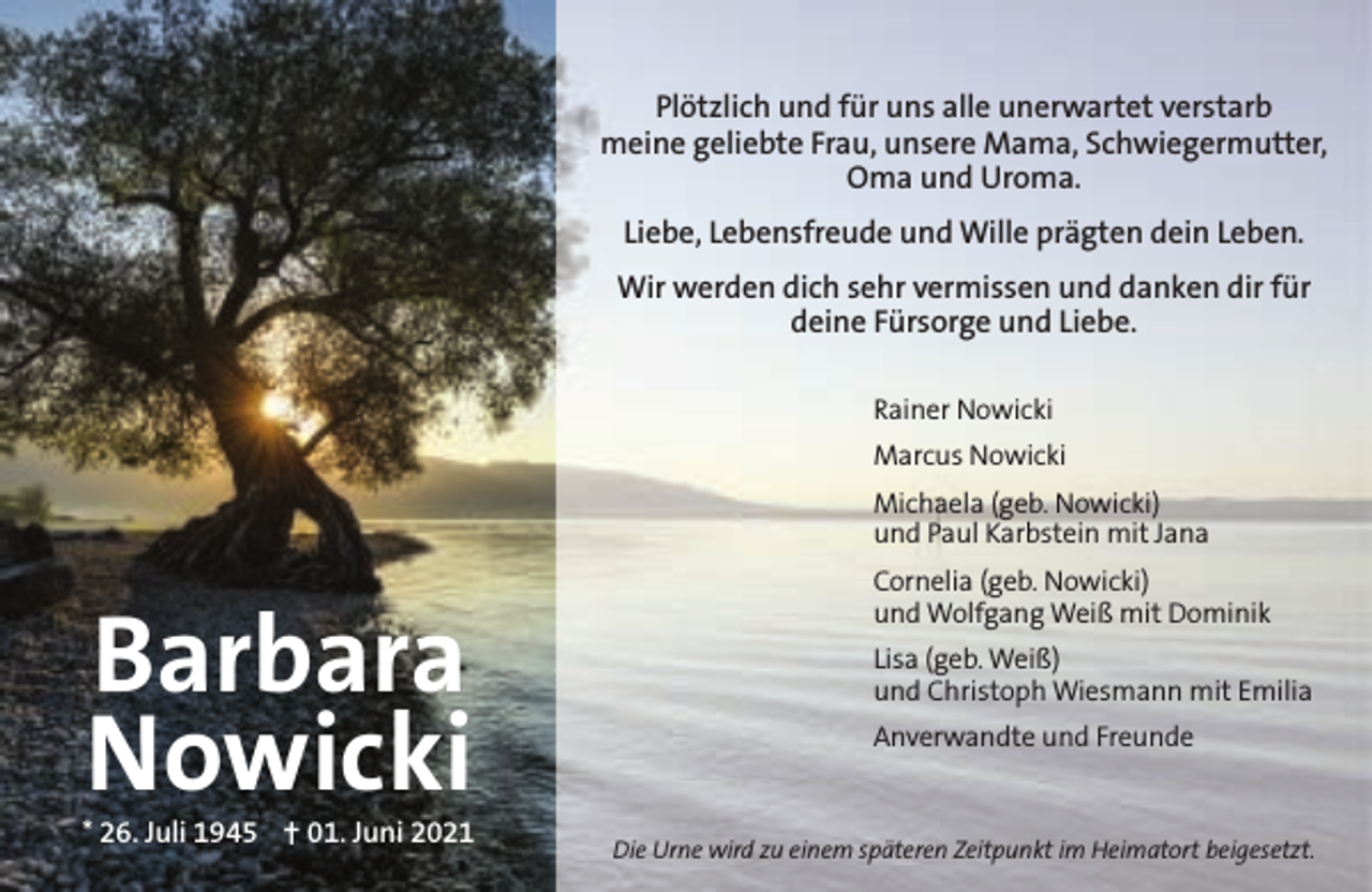 <p>Plötzlich und für uns alle unerwartet verstarb<br />meine geliebte Frau, unsere Mama, Schwiegermutter,<br />Oma und Uroma.<br />Liebe, Lebensfreude und Wille prägten dein Leben.<br />Wir werden dich sehr vermissen und danken dir für<br />deine Fürsorge und Liebe.<br />Rainer Nowicki<br />Marcus Nowicki<br />Michaela (geb. Nowicki)<br />und Paul Karbstein mit Jana</p><p>Barbara<br />Nowicki</p><p>* 26. Juli 1945  01. Juni 2021</p><p>Cornelia (geb. Nowicki)<br />und Wolfgang Weiß mit Dominik<br />Lisa (geb. Weiß)<br />und Christoph Wiesmann mit Emilia<br />Anverwandte und Freunde</p><p>Die Urne wird zu einem späteren Zeitpunkt im Heimatort beigesetzt.</p>