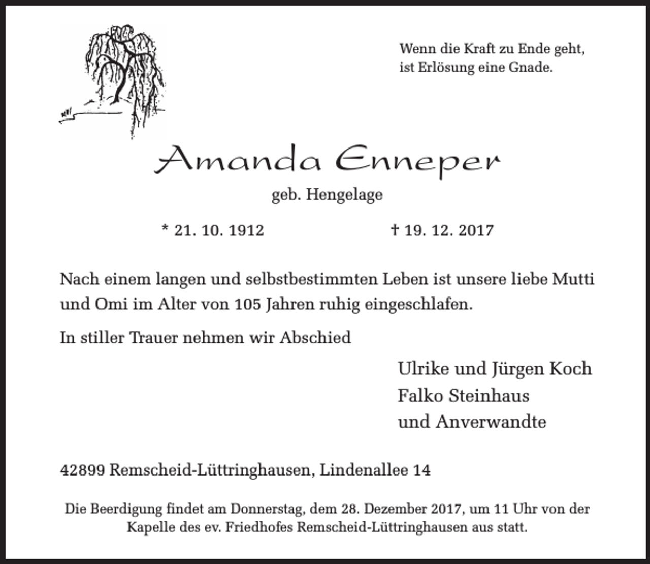 <p>Wenn die Kraft zu Ende geht,<br />ist Erlösung eine Gnade.</p><p>Amanda Enneper<br />geb. Hengelage<br />* 21. 10. 1912</p><p>† 19. 12. 2017</p><p>Nach einem langen und selbstbestimmten Leben ist unsere liebe Mutti<br />und Omi im Alter von 105 Jahren ruhig eingeschlafen.<br />In stiller Trauer nehmen wir Abschied</p><p>Ulrike und Jürgen Koch<br />Falko Steinhaus<br />und Anverwandte<br />42899 Remscheid-Lüttringhausen, Lindenallee 14<br />Die Beerdigung findet am Donnerstag, dem 28. Dezember 2017, um 11 Uhr von der<br />Kapelle des ev. Friedhofes Remscheid-Lüttringhausen aus statt.</p>
