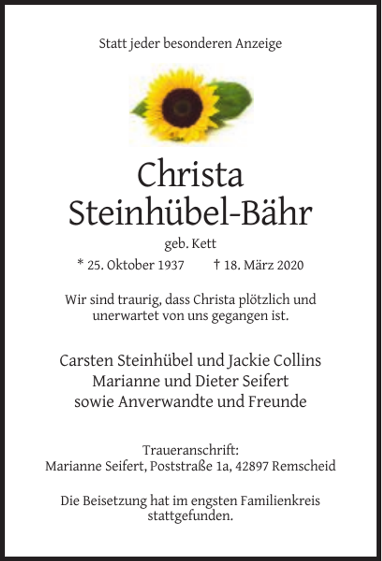 <p>Statt jeder besonderen Anzeige</p><p>Christa<br />Steinhübel-Bähr<br />geb. Kett<br />* 25. Oktober 1937<br />† 18. März 2020<br />Wir sind traurig, dass Christa plötzlich und<br />unerwartet von uns gegangen ist.</p><p>Carsten Steinhübel und Jackie Collins<br />Marianne und Dieter Seifert<br />sowie Anverwandte und Freunde<br />Traueranschrift:<br />Marianne Seifert, Poststraße 1a, 42897 Remscheid<br />Die Beisetzung hat im engsten Familienkreis<br />stattgefunden.</p>