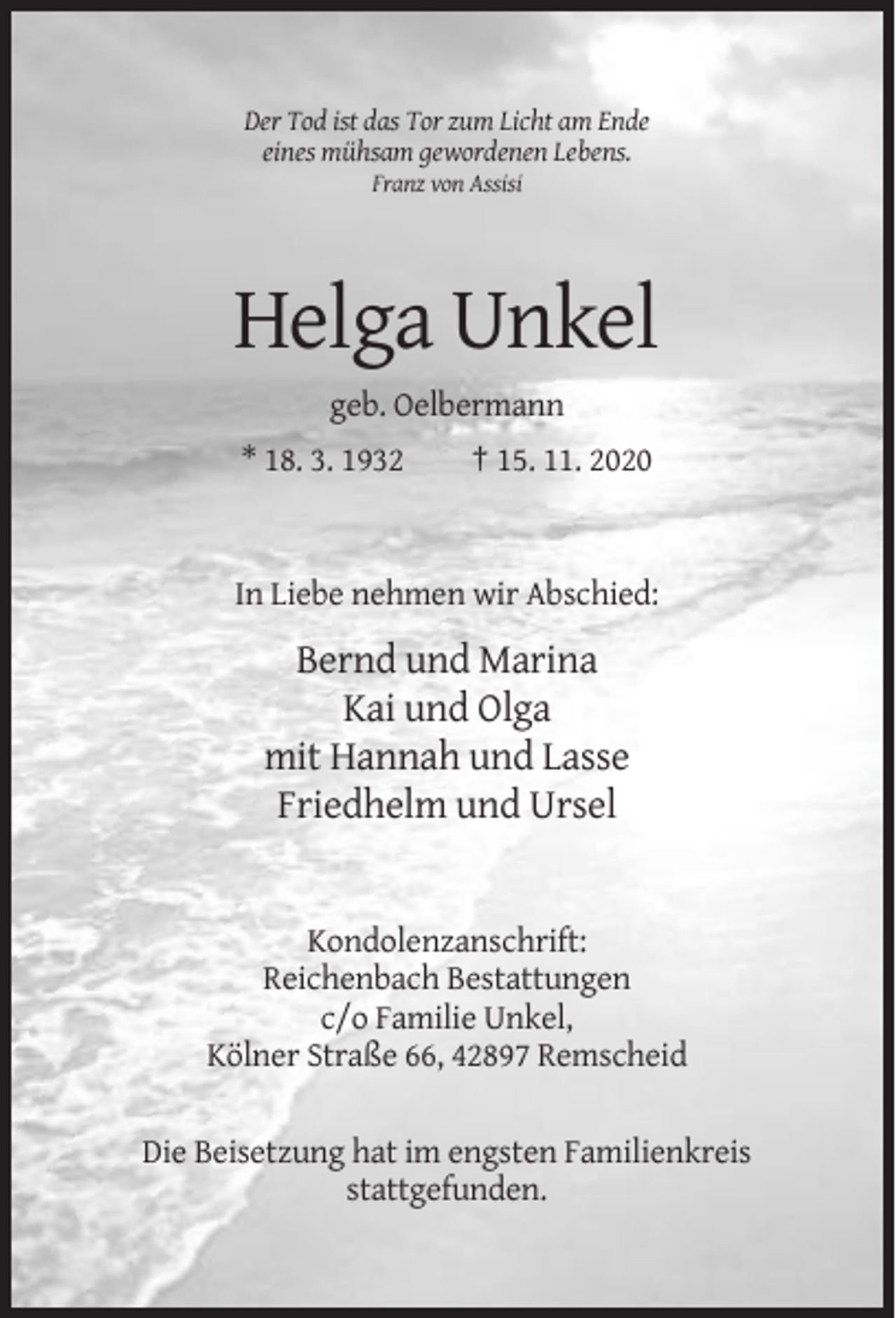 <p>DerTod<br />Todist<br />istdas<br />dasTor<br />Tor zum<br />Der<br />zumLicht<br />Lichtam<br />amEnde<br />Ende<br />einesmühsam<br />mühsamgewordenen<br />gewordenen Lebens.<br />eines<br />Lebens.<br />Franz von<br />von Assisi<br />Franz<br />Assisi</p><p>Helga Unkel<br />geb. Oelbermann<br />* 18. 3. 1932<br />† 15. 11. 2020<br />* 18. 3. 1932<br />† 15. 11. 2020</p><p>In Liebe nehmen wir Abschied<br />In Liebe nehmen wir Abschied:</p><p>Bernd und Marina<br />Bernd und Marina<br />Kai und Olga<br />Kai und Olga<br />mit Hannah und Lasse<br />mit Hannah und Lasse<br />Friedhelm und Ursel<br />Friedhelm und Ursel</p><p>Kondolenzanschrift:<br />Kondolenzanschrift:<br />Reichenbach<br />Reichenbach Bestattungen<br />Bestattungen<br />c/o<br />c/o Familie<br />Familie Unkel,<br />Unkel,<br />Kölner<br />Kölner Straße<br />Straße 66,<br />66, Remscheid<br />Remscheid<br />Die<br />Die Beisetzung<br />Beisetzung hat<br />hat im<br />im engsten<br />engsten Familienkreis<br />Familienkreis<br />stattgefunden.<br />stattgefunden.</p>