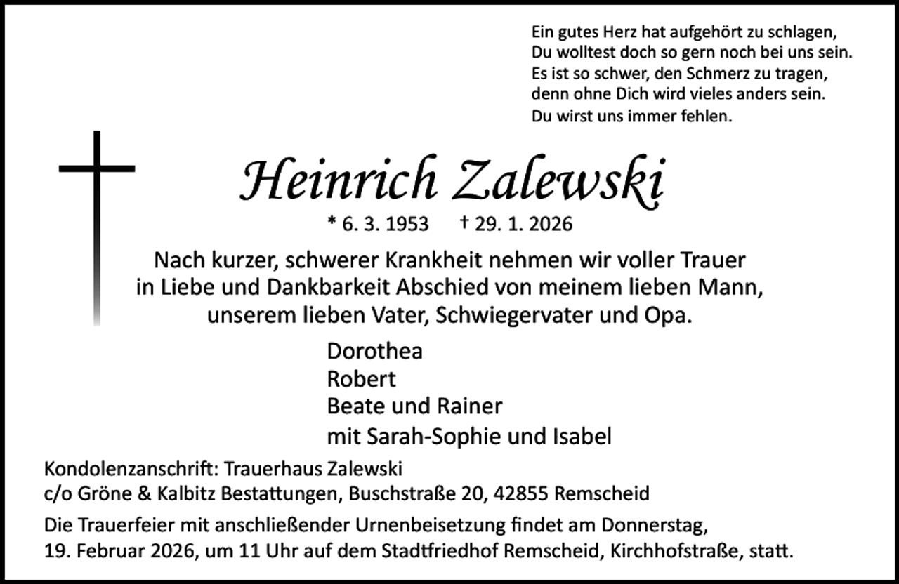 <p>Ein gutes Herz hat aufgehört zu schlagen,<br />Du wolltest doch so gern noch bei uns sein.<br />Es ist so schwer, den Schmerz zu tragen,<br />denn ohne Dich wird vieles anders sein.<br />Du wirst uns immer fehlen.</p><p>Heinrich Zalewski<br />* 6. 3. 1953</p><p>† 29. 1. 2026</p><p>Nach kurzer, schwerer Krankheit nehmen wir voller Trauer<br />in Liebe und Dankbarkeit Abschied von meinem lieben Mann,<br />unserem lieben Vater, Schwiegervater und Opa.<br />Dorothea<br />Robert<br />Beate und Rainer<br />mit Sarah-Sophie und Isabel<br />Kondolenzanschrift: Trauerhaus Zalewski<br />c/o Gröne &amp; Kalbitz Bestattungen, Buschstraße 20, 42855 Remscheid<br />Die Trauerfeier mit anschließender Urnenbeisetzung ﬁndet am Donnerstag,<br />19. Februar 2026, um 11 Uhr auf dem Stadtfriedhof Remscheid, Kirchhofstraße, statt.</p>