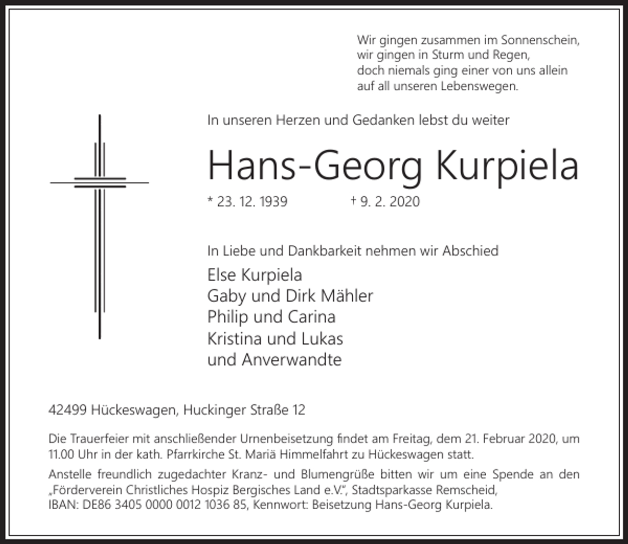 <p>Wir gingen zusammen im Sonnenschein,<br />wir gingen in Sturm und Regen,<br />doch niemals ging einer von uns allein<br />auf all unseren Lebenswegen.</p><p>In unseren Herzen und Gedanken lebst du weiter</p><p>Hans-Georg Kurpiela<br />* 23. 12. 1939</p><p>† 9. 2. 2020</p><p>In Liebe und Dankbarkeit nehmen wir Abschied</p><p>Else Kurpiela<br />Gaby und Dirk Mähler<br />Philip und Carina<br />Kristina und Lukas<br />und Anverwandte<br />42499 Hückeswagen, Huckinger Straße 12<br />Die Trauerfeier mit anschließender Urnenbeisetzung ﬁndet am Freitag, dem 21. Februar 2020, um<br />11.00 Uhr in der kath. Pfarrkirche St. Mariä Himmelfahrt zu Hückeswagen statt.<br />Anstelle freundlich zugedachter Kranz- und Blumengrüße bitten wir um eine Spende an den<br />„Förderverein Christliches Hospiz Bergisches Land e.V.“, Stadtsparkasse Remscheid,<br />IBAN: DE86 3405 0012 1036 85, Kennwort: Beisetzung Hans-Georg Kurpiela.</p>