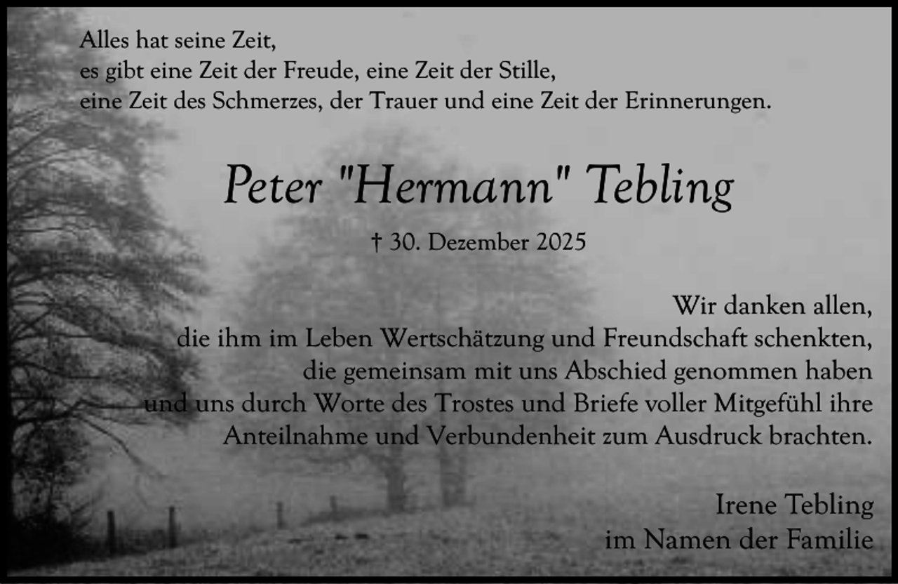 <p>Alles hat seine Zeit,<br />es gibt eine Zeit der Freude, eine Zeit der Stille,<br />eine Zeit des Schmerzes, der Trauer und eine Zeit der Erinnerungen.</p><p>Peter "Hermann" Tebling<br />† 30. Dezember 2025</p><p>Wir danken allen,<br />die ihm im Leben Wertschätzung und Freundschaft schenkten,<br />die gemeinsam mit uns Abschied genommen haben<br />und uns durch Worte des Trostes und Briefe voller Mitgefühl ihre<br />Anteilnahme und Verbundenheit zum Ausdruck brachten.</p><p>Irene Tebling<br />im Namen der Familie</p>