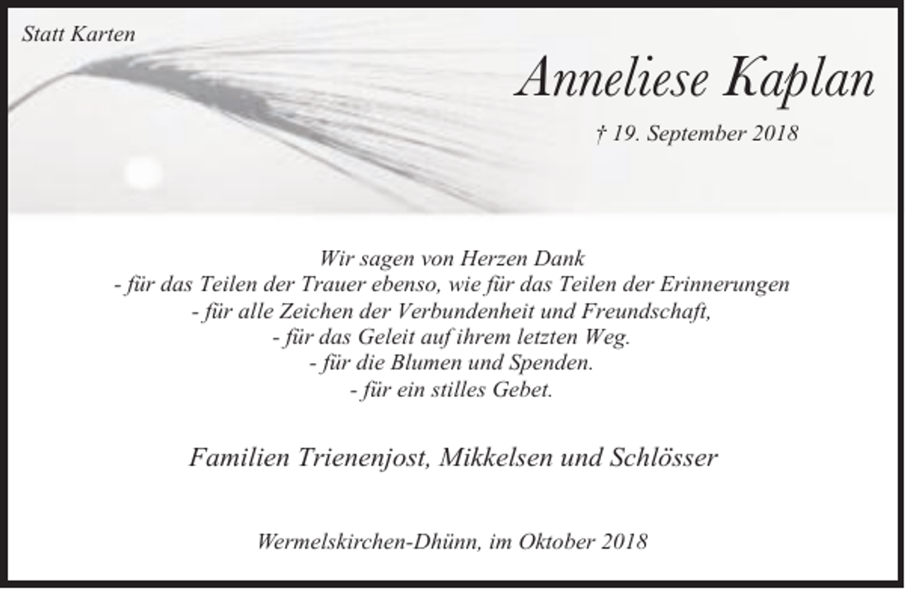 <p>Statt Karten</p><p>Anneliese Kaplan<br />† 19. September 2018</p><p>Wir sagen von Herzen Dank<br />- für das Teilen der Trauer ebenso, wie für das Teilen der Erinnerungen<br />- für alle Zeichen der Verbundenheit und Freundschaft,<br />- für das Geleit auf ihrem letzten Weg.<br />- für die Blumen und Spenden.<br />- für ein stilles Gebet.</p><p>Familien Trienenjost, Mikkelsen und Schlösser<br />Wermelskirchen-Dhünn, im Oktober 2018</p>