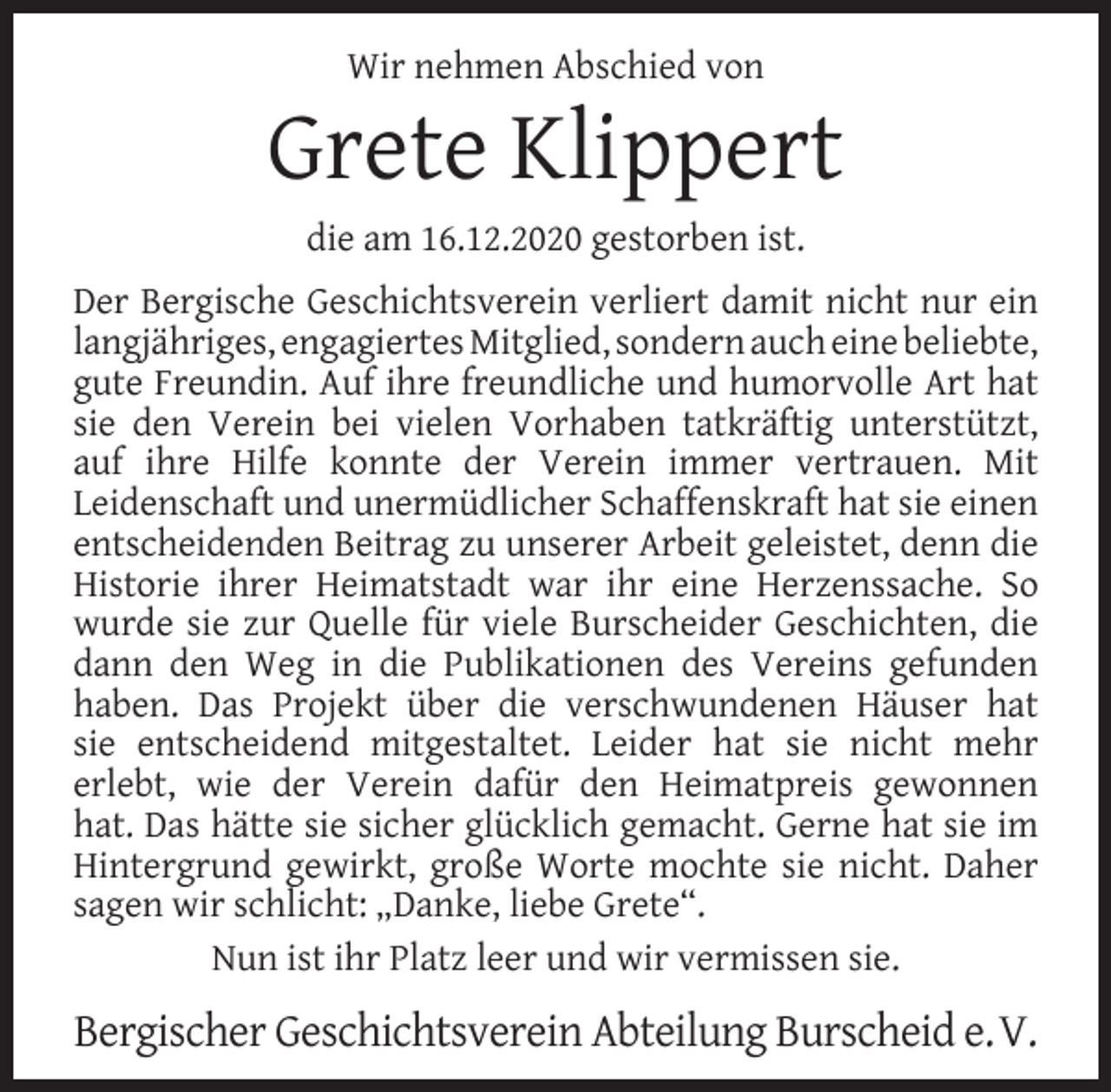 <p>Wir nehmen Abschied von</p><p>Grete Klippert<br />die am 16.12.2020 gestorben ist.</p><p>Der Bergische Geschichtsverein verliert damit nicht nur ein<br />langjähriges, engagiertes Mitglied, sondern auch eine beliebte,<br />gute Freundin. Auf ihre freundliche und humorvolle Art hat<br />sie den Verein bei vielen Vorhaben tatkräftig unterstützt,<br />auf ihre Hilfe konnte der Verein immer vertrauen. Mit<br />Leidenschaft und unermüdlicher Schaffenskraft hat sie einen<br />entscheidenden Beitrag zu unserer Arbeit geleistet, denn die<br />Historie ihrer Heimatstadt war ihr eine Herzenssache. So<br />wurde sie zur Quelle für viele Burscheider Geschichten, die<br />dann den Weg in die Publikationen des Vereins gefunden<br />haben. Das Projekt über die verschwundenen Häuser hat<br />sie entscheidend mitgestaltet. Leider hat sie nicht mehr<br />erlebt, wie der Verein dafür den Heimatpreis gewonnen<br />hat. Das hätte sie sicher glücklich gemacht. Gerne hat sie im<br />Hintergrund gewirkt, große Worte mochte sie nicht. Daher<br />sagen wir schlicht: „Danke, liebe Grete“.<br />Nun ist ihr Platz leer und wir vermissen sie.</p><p>Bergischer Geschichtsverein Abteilung Burscheid e.V.</p>
