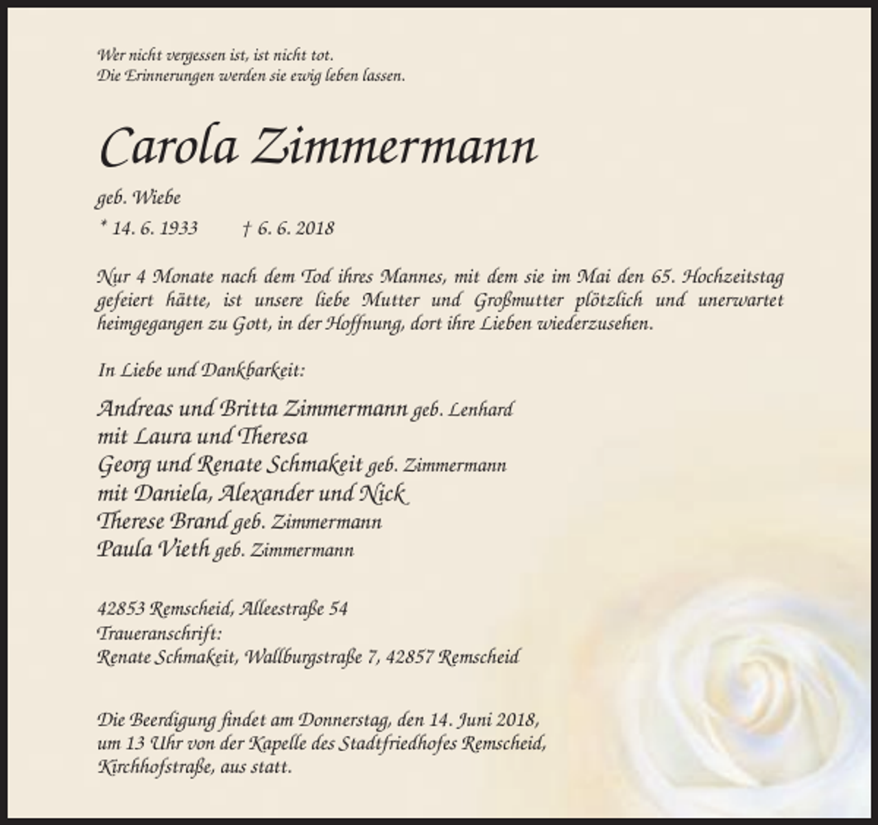 <p>Wer nicht vergessen ist, ist nicht tot.<br />Die Erinnerungen werden sie ewig leben lassen.</p><p>Carola Zimmermann<br />geb. Wiebe<br />* 14. 6. 1933</p><p>† 6. 6. 2018</p><p>Nur 4 Monate nach dem Tod ihres Mannes, mit dem sie im Mai den 65. Hochzeitstag<br />gefeiert hätte, ist unsere liebe Mutter und Großmutter plötzlich und unerwartet<br />heimgegangen zu Gott, in der Hoffnung, dort ihre Lieben wiederzusehen.<br />In Liebe und Dankbarkeit:</p><p>Andreas und Britta Zimmermann geb. Lenhard<br />mit Laura und Theresa<br />Georg und Renate Schmakeit geb. Zimmermann<br />mit Daniela, Alexander und Nick<br />Therese Brand geb. Zimmermann<br />Paula Vieth geb. Zimmermann<br />42853 Remscheid, Alleestraße 54<br />Traueranschrift:<br />Renate Schmakeit, Wallburgstraße 7, 42857 Remscheid<br />Die Beerdigung findet am Donnerstag, den 14. Juni 2018,<br />um 13 Uhr von der Kapelle des Stadtfriedhofes Remscheid,<br />Kirchhofstraße, aus statt.</p>