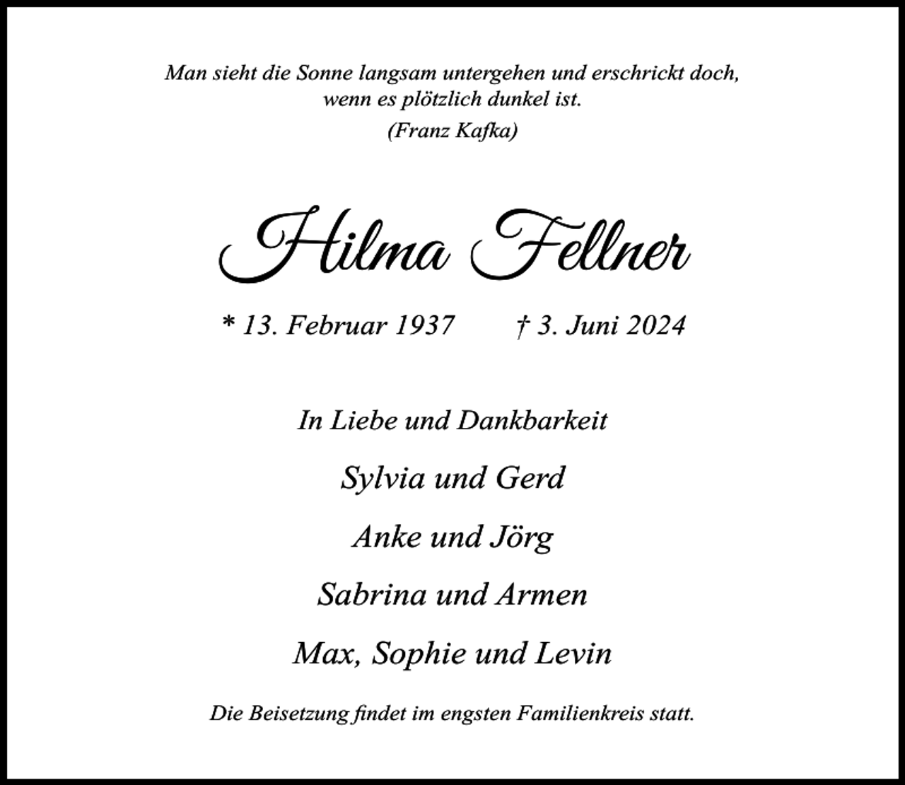 <p>Man sieht die Sonne langsam untergehen und erschrickt doch,<br />wenn es plötzlich dunkel ist.<br />(Franz Kafka)</p><p>Hilma Fellner<br />* 13. Februar 1937</p><p>† 3. Juni 2024</p><p>In Liebe und Dankbarkeit</p><p>Sylvia und Gerd<br />Anke und Jörg<br />Sabrina und Armen<br />Max, Sophie und Levin<br />Die Beisetzung ﬁndet im engsten Familienkreis statt.</p>