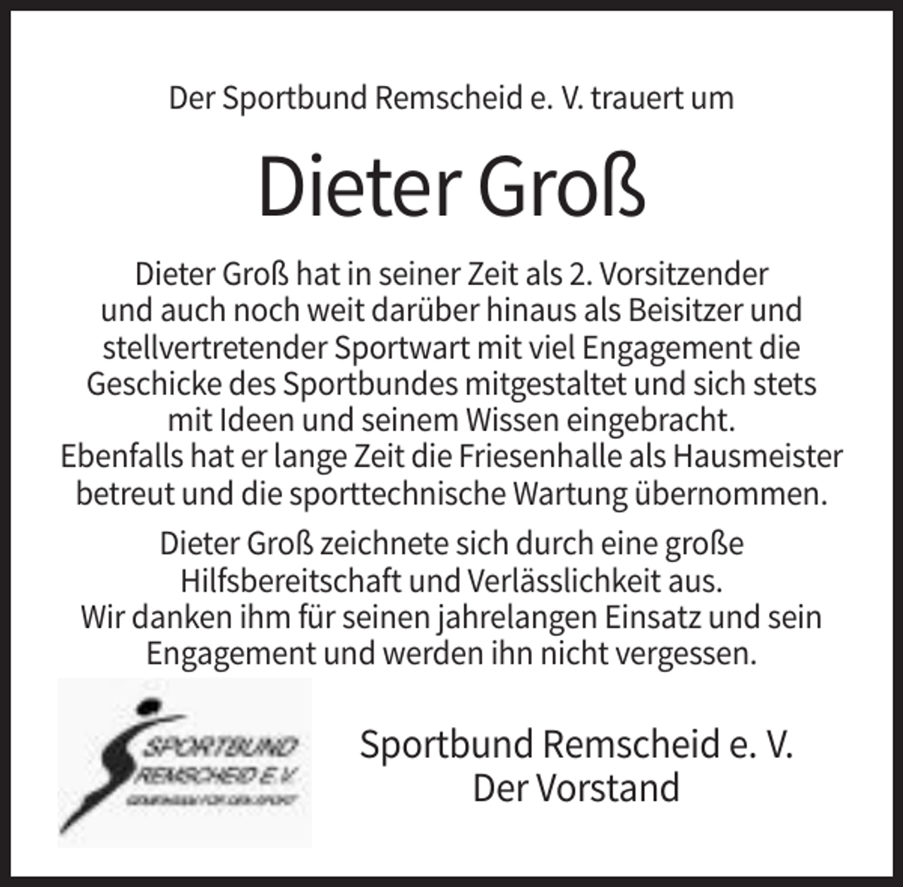 <p>Der Sportbund Remscheid e. V. trauert um</p><p>Dieter Groß<br />Dieter Groß hat in seiner Zeit als 2. Vorsitzender<br />und auch noch weit darüber hinaus als Beisitzer und<br />stellvertretender Sportwart mit viel Engagement die<br />Geschicke des Sportbundes mitgestaltet und sich stets<br />mit Ideen und seinem Wissen eingebracht.<br />Ebenfalls hat er lange Zeit die Friesenhalle als Hausmeister<br />betreut und die sporttechnische Wartung übernommen.<br />Dieter Groß zeichnete sich durch eine große<br />Hilfsbereitschaft und Verlässlichkeit aus.<br />Wir danken ihm für seinen jahrelangen Einsatz und sein<br />Engagement und werden ihn nicht vergessen.</p><p>Sportbund Remscheid e. V.<br />Der Vorstand</p>