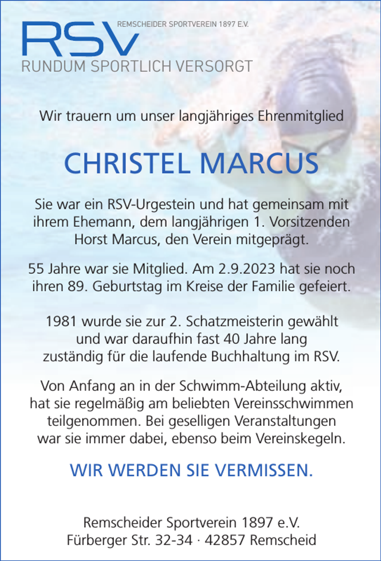 <p>REMSCHEIDER SPORTVEREIN 1897 E.V.</p><p>RUNDUM SPORTLICH VERSORGT<br />Wir trauern um unser langjähriges Ehrenmitglied</p><p>CHRISTEL MARCUS<br />Sie war ein RSV-Urgestein und hat gemeinsam mit<br />ihrem Ehemann, dem langjährigen 1. Vorsitzenden<br />Horst Marcus, den Verein mitgeprägt.<br />55 Jahre war sie Mitglied. Am 2.9.2023 hat sie noch<br />ihren 89. Geburtstag im Kreise der Familie gefeiert.<br />1981 wurde sie zur 2. Schatzmeisterin gewählt<br />und war daraufhin fast 40 Jahre lang<br />zuständig für die laufende Buchhaltung im RSV.<br />Von Anfang an in der Schwimm-Abteilung aktiv,<br />hat sie regelmäßig am beliebten Vereinsschwimmen<br />teilgenommen. Bei geselligen Veranstaltungen<br />war sie immer dabei, ebenso beim Vereinskegeln.</p><p>WIR WERDEN SIE VERMISSEN.<br />Remscheider Sportverein 1897 e.V.<br />Fürberger Str. 32-34 · 42857 Remscheid</p>