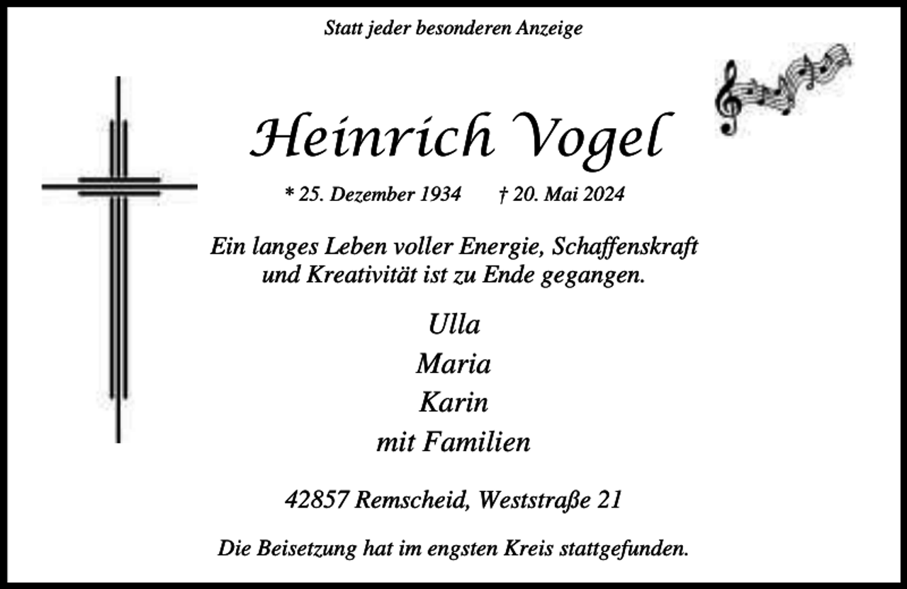 <p>Statt jeder besonderen Anzeige</p><p>Heinrich Vogel<br />* 25. Dezember 1934</p><p>† 20. Mai 2024</p><p>Ein langes Leben voller Energie, Schaffenskraft<br />und Kreativität ist zu Ende gegangen.</p><p>Ulla<br />Maria<br />Karin<br />mit Familien<br />42857 Remscheid, Weststraße 21<br />Die Beisetzung hat im engsten Kreis stattgefunden.</p>