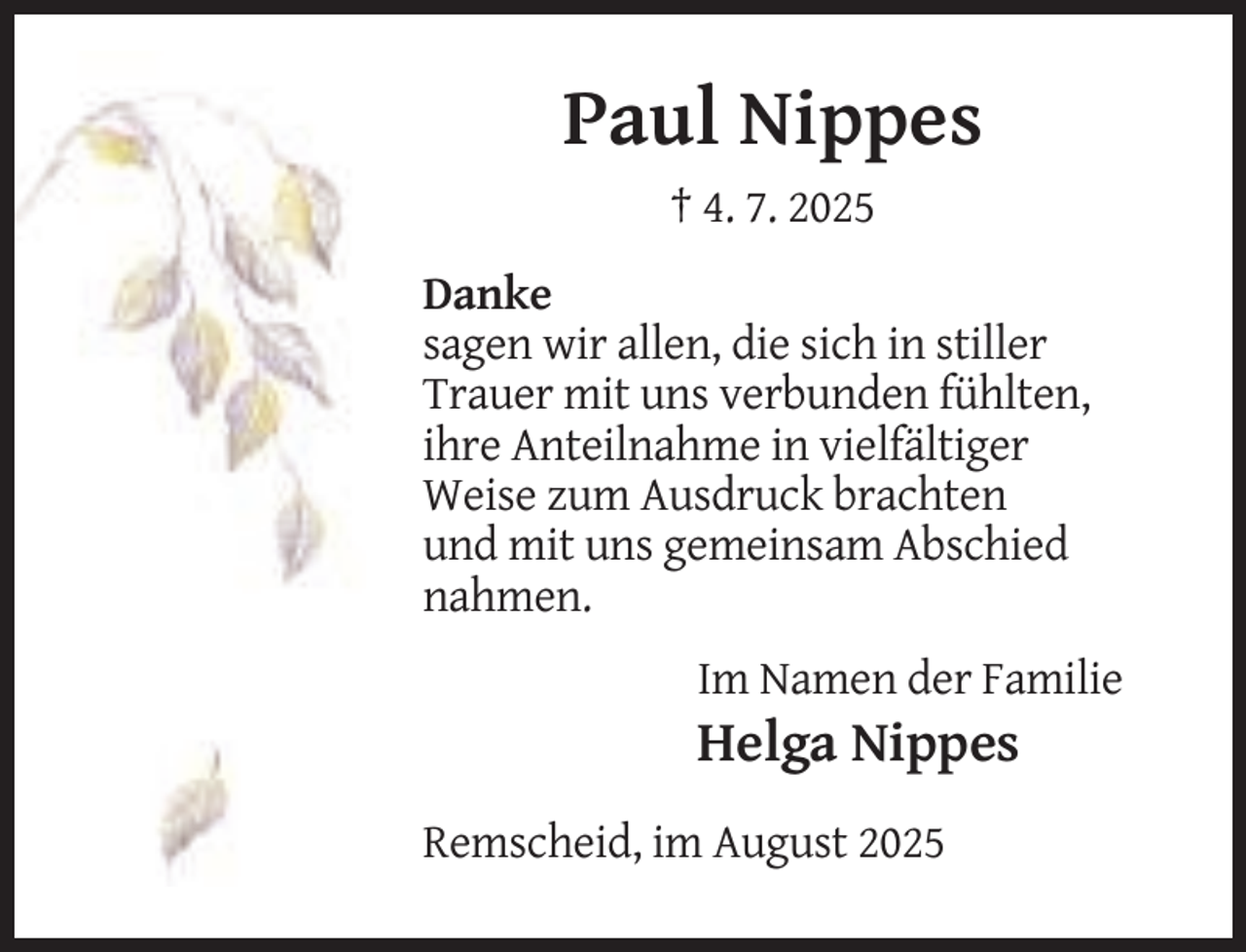 <p>Paul Nippes<br />† 4. 7. 2025<br />Danke<br />sagen wir allen, die sich in stiller<br />Trauer mit uns verbunden fühlten,<br />ihre Anteilnahme in vielfältiger<br />Weise zum Ausdruck brachten<br />und mit uns gemeinsam Abschied<br />nahmen.<br />Im Namen der Familie</p><p>Helga Nippes<br />Remscheid, im August 2025</p>
