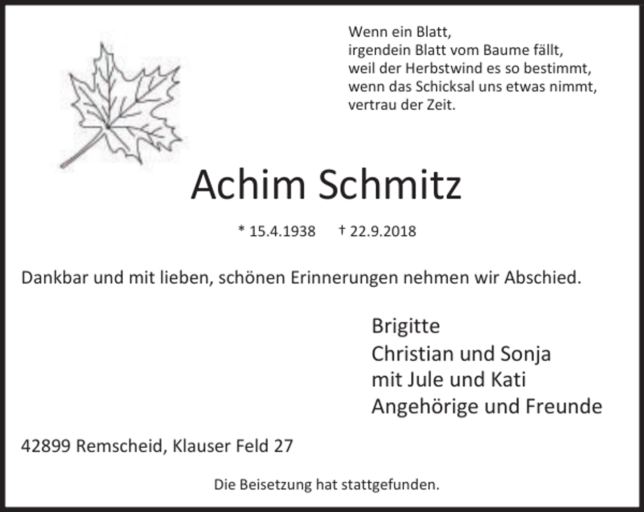 <p>Wenn ein Blatt,<br />irgendein Blatt vom Baume fällt,<br />weil der Herbstwind es so bestimmt,<br />wenn das Schicksal uns etwas nimmt,<br />vertrau der Zeit.</p><p>Achim Schmitz<br />* 15.4.1938</p><p>† 22.9.2018</p><p>Dankbar und mit lieben, schönen Erinnerungen nehmen wir Abschied.</p><p>Brigitte<br />Christian und Sonja<br />mit Jule und Kati<br />Angehörige und Freunde<br />42899 Remscheid, Klauser Feld 27<br />Die Beisetzung hat stattgefunden.</p>